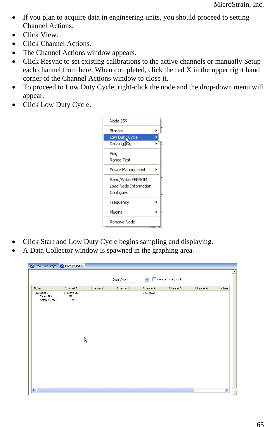  MicroStrain, Inc. • If you plan to acquire data in engineering units, you should proceed to setting Channel Actions. • Click View. • Click Channel Actions. • The Channel Actions window appears. • Click Resync to set existing calibrations to the active channels or manually Setup each channel from here. When completed, click the red X in the upper right hand corner of the Channel Actions window to close it. • To proceed to Low Duty Cycle, right-click the node and the drop-down menu will appear. • Click Low Duty Cycle.    • Click Start and Low Duty Cycle begins sampling and displaying. • A Data Collector window is spawned in the graphing area.     65