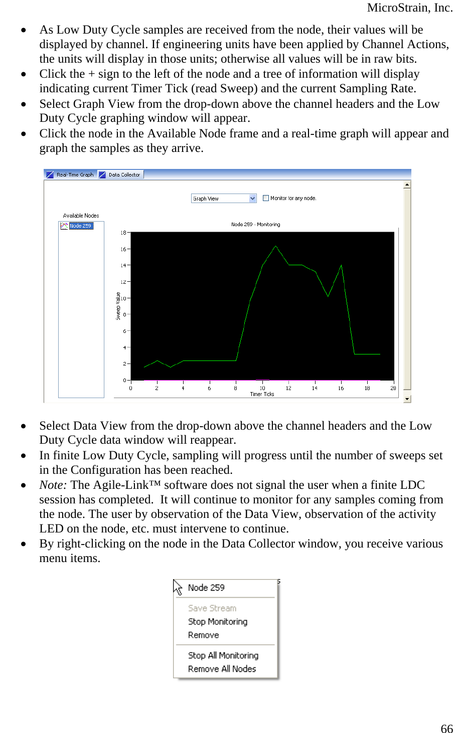  MicroStrain, Inc. • As Low Duty Cycle samples are received from the node, their values will be displayed by channel. If engineering units have been applied by Channel Actions, the units will display in those units; otherwise all values will be in raw bits. • Click the + sign to the left of the node and a tree of information will display indicating current Timer Tick (read Sweep) and the current Sampling Rate. • Select Graph View from the drop-down above the channel headers and the Low Duty Cycle graphing window will appear. • Click the node in the Available Node frame and a real-time graph will appear and graph the samples as they arrive.    • Select Data View from the drop-down above the channel headers and the Low Duty Cycle data window will reappear. • In finite Low Duty Cycle, sampling will progress until the number of sweeps set in the Configuration has been reached. • Note: The Agile-Link™ software does not signal the user when a finite LDC session has completed.  It will continue to monitor for any samples coming from the node. The user by observation of the Data View, observation of the activity LED on the node, etc. must intervene to continue. • By right-clicking on the node in the Data Collector window, you receive various menu items.     66