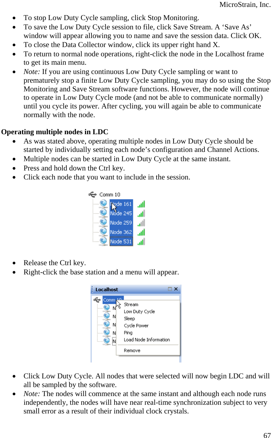  MicroStrain, Inc. • To stop Low Duty Cycle sampling, click Stop Monitoring. • To save the Low Duty Cycle session to file, click Save Stream. A ‘Save As’ window will appear allowing you to name and save the session data. Click OK. • To close the Data Collector window, click its upper right hand X. • To return to normal node operations, right-click the node in the Localhost frame to get its main menu. • Note: If you are using continuous Low Duty Cycle sampling or want to prematurely stop a finite Low Duty Cycle sampling, you may do so using the Stop Monitoring and Save Stream software functions. However, the node will continue to operate in Low Duty Cycle mode (and not be able to communicate normally) until you cycle its power. After cycling, you will again be able to communicate normally with the node.  Operating multiple nodes in LDC • As was stated above, operating multiple nodes in Low Duty Cycle should be started by individually setting each node’s configuration and Channel Actions. • Multiple nodes can be started in Low Duty Cycle at the same instant. • Press and hold down the Ctrl key. • Click each node that you want to include in the session.   • Release the Ctrl key. • Right-click the base station and a menu will appear.    • Click Low Duty Cycle. All nodes that were selected will now begin LDC and will all be sampled by the software. • Note: The nodes will commence at the same instant and although each node runs independently, the nodes will have near real-time synchronization subject to very small error as a result of their individual clock crystals.   67