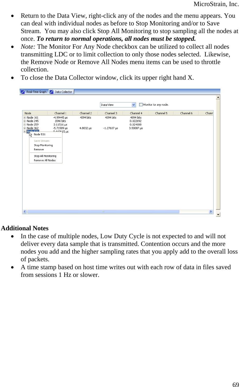  MicroStrain, Inc. • Return to the Data View, right-click any of the nodes and the menu appears. You can deal with individual nodes as before to Stop Monitoring and/or to Save Stream.  You may also click Stop All Monitoring to stop sampling all the nodes at once. To return to normal operations, all nodes must be stopped. • Note: The Monitor For Any Node checkbox can be utilized to collect all nodes transmitting LDC or to limit collection to only those nodes selected.  Likewise, the Remove Node or Remove All Nodes menu items can be used to throttle collection. • To close the Data Collector window, click its upper right hand X.    Additional Notes • In the case of multiple nodes, Low Duty Cycle is not expected to and will not deliver every data sample that is transmitted. Contention occurs and the more nodes you add and the higher sampling rates that you apply add to the overall loss of packets. • A time stamp based on host time writes out with each row of data in files saved from sessions 1 Hz or slower.   69