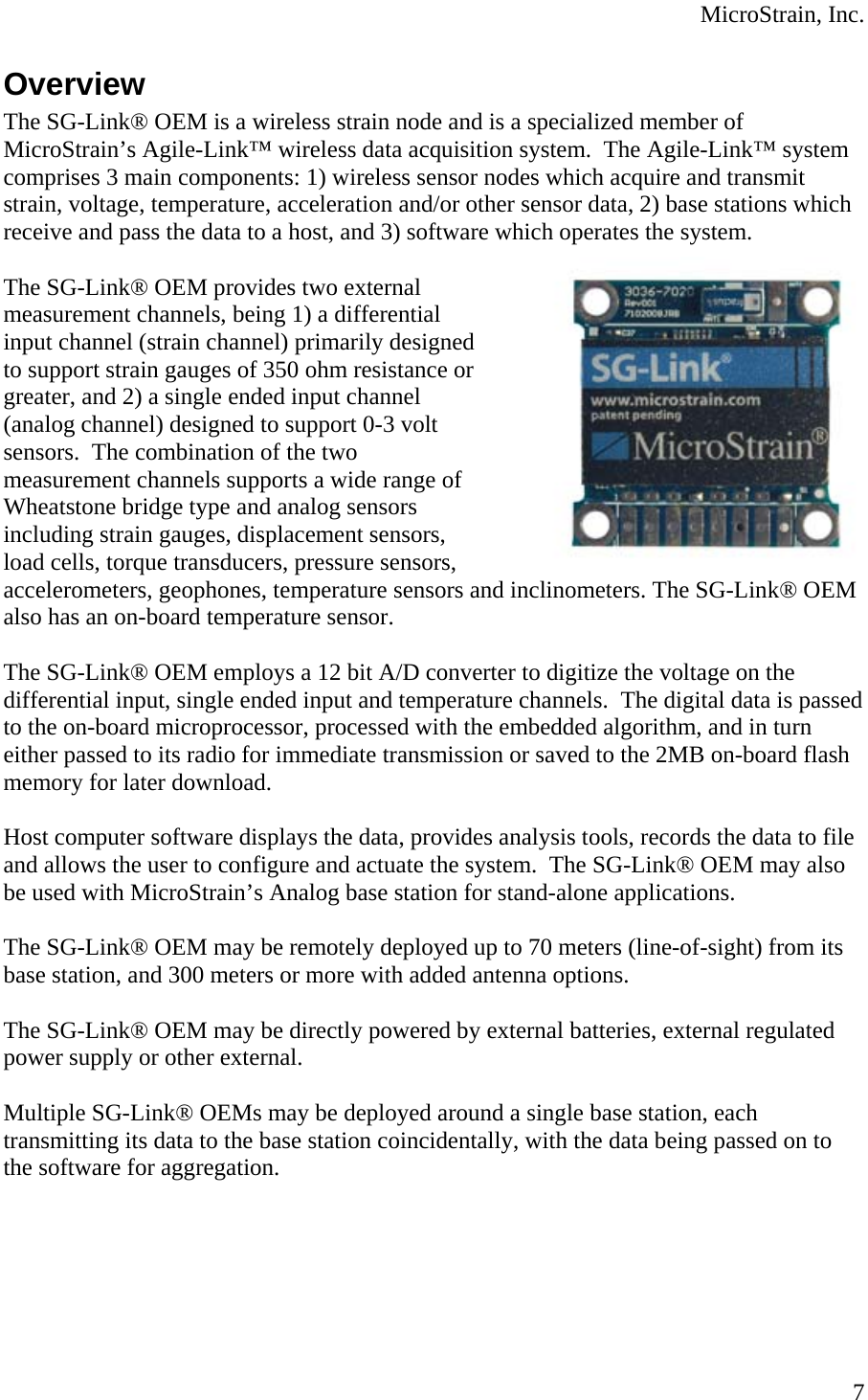  MicroStrain, Inc. Overview The SG-Link® OEM is a wireless strain node and is a specialized member of MicroStrain’s Agile-Link™ wireless data acquisition system.  The Agile-Link™ system comprises 3 main components: 1) wireless sensor nodes which acquire and transmit strain, voltage, temperature, acceleration and/or other sensor data, 2) base stations which receive and pass the data to a host, and 3) software which operates the system.  The SG-Link® OEM provides two external measurement channels, being 1) a differential input channel (strain channel) primarily designed to support strain gauges of 350 ohm resistance or greater, and 2) a single ended input channel (analog channel) designed to support 0-3 volt sensors.  The combination of the two measurement channels supports a wide range of Wheatstone bridge type and analog sensors including strain gauges, displacement sensors, load cells, torque transducers, pressure sensors, accelerometers, geophones, temperature sensors and inclinometers. The SG-Link® OEM also has an on-board temperature sensor.  The SG-Link® OEM employs a 12 bit A/D converter to digitize the voltage on the differential input, single ended input and temperature channels.  The digital data is passed to the on-board microprocessor, processed with the embedded algorithm, and in turn either passed to its radio for immediate transmission or saved to the 2MB on-board flash memory for later download.  Host computer software displays the data, provides analysis tools, records the data to file and allows the user to configure and actuate the system.  The SG-Link® OEM may also be used with MicroStrain’s Analog base station for stand-alone applications.  The SG-Link® OEM may be remotely deployed up to 70 meters (line-of-sight) from its base station, and 300 meters or more with added antenna options.  The SG-Link® OEM may be directly powered by external batteries, external regulated power supply or other external.  Multiple SG-Link® OEMs may be deployed around a single base station, each transmitting its data to the base station coincidentally, with the data being passed on to the software for aggregation.    7