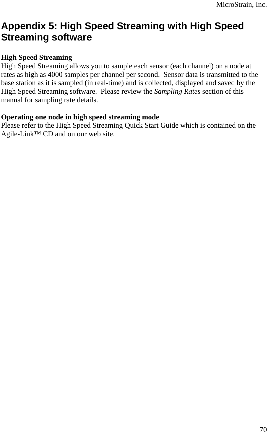  MicroStrain, Inc. Appendix 5: High Speed Streaming with High Speed Streaming software  High Speed Streaming  High Speed Streaming allows you to sample each sensor (each channel) on a node at rates as high as 4000 samples per channel per second.  Sensor data is transmitted to the base station as it is sampled (in real-time) and is collected, displayed and saved by the High Speed Streaming software.  Please review the Sampling Rates section of this manual for sampling rate details.  Operating one node in high speed streaming mode Please refer to the High Speed Streaming Quick Start Guide which is contained on the Agile-Link™ CD and on our web site.   70