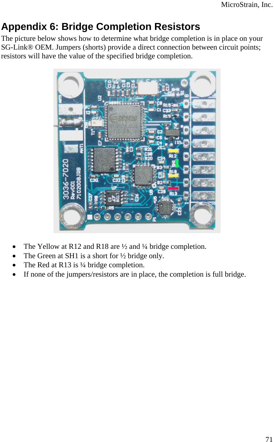  MicroStrain, Inc. Appendix 6: Bridge Completion Resistors The picture below shows how to determine what bridge completion is in place on your SG-Link® OEM. Jumpers (shorts) provide a direct connection between circuit points; resistors will have the value of the specified bridge completion.    • The Yellow at R12 and R18 are ½ and ¼ bridge completion. • The Green at SH1 is a short for ½ bridge only. • The Red at R13 is ¼ bridge completion. • If none of the jumpers/resistors are in place, the completion is full bridge.   71