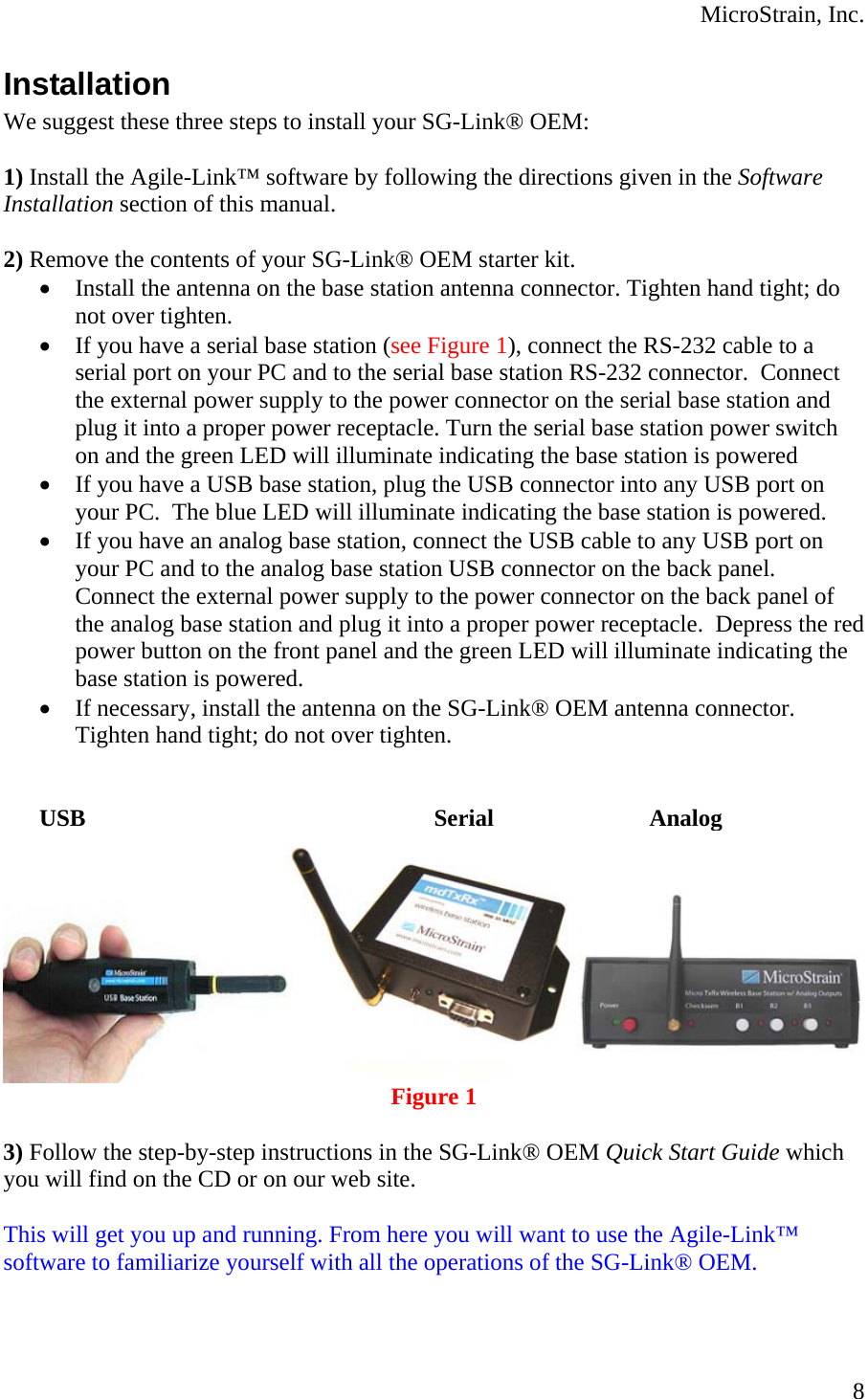  MicroStrain, Inc. Installation We suggest these three steps to install your SG-Link® OEM:  1) Install the Agile-Link™ software by following the directions given in the Software Installation section of this manual.  2) Remove the contents of your SG-Link® OEM starter kit. • Install the antenna on the base station antenna connector. Tighten hand tight; do not over tighten. • If you have a serial base station (see Figure 1), connect the RS-232 cable to a serial port on your PC and to the serial base station RS-232 connector.  Connect the external power supply to the power connector on the serial base station and plug it into a proper power receptacle. Turn the serial base station power switch on and the green LED will illuminate indicating the base station is powered • If you have a USB base station, plug the USB connector into any USB port on your PC.  The blue LED will illuminate indicating the base station is powered. • If you have an analog base station, connect the USB cable to any USB port on your PC and to the analog base station USB connector on the back panel.  Connect the external power supply to the power connector on the back panel of the analog base station and plug it into a proper power receptacle.  Depress the red power button on the front panel and the green LED will illuminate indicating the base station is powered. • If necessary, install the antenna on the SG-Link® OEM antenna connector.  Tighten hand tight; do not over tighten.    USB     Serial   Analog  Figure 1  3) Follow the step-by-step instructions in the SG-Link® OEM Quick Start Guide which you will find on the CD or on our web site.  This will get you up and running. From here you will want to use the Agile-Link™ software to familiarize yourself with all the operations of the SG-Link® OEM.  8