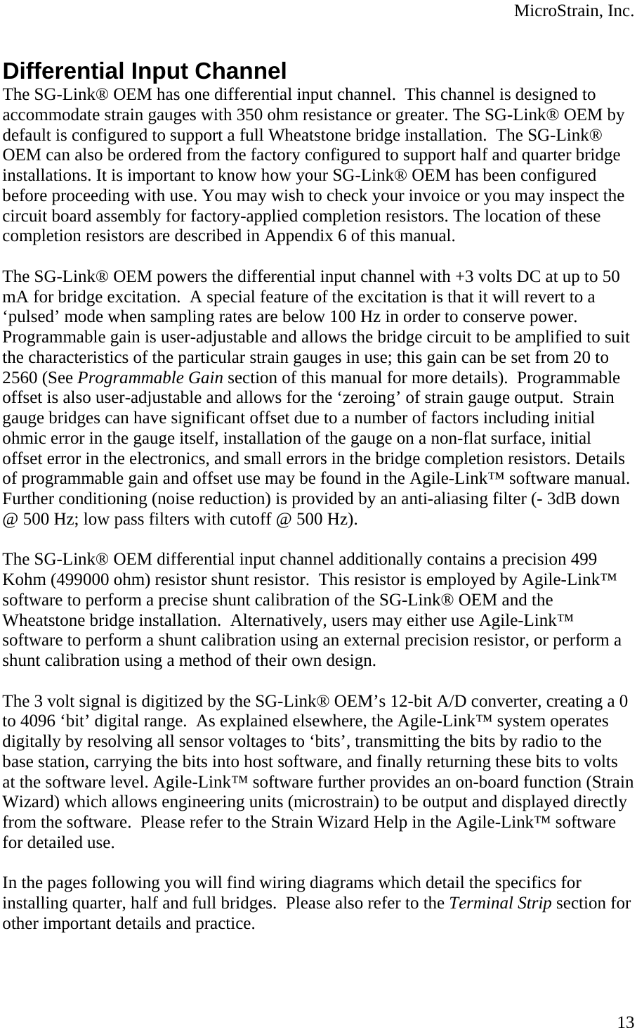  MicroStrain, Inc.  13  Differential Input Channel The SG-Link® OEM has one differential input channel.  This channel is designed to accommodate strain gauges with 350 ohm resistance or greater. The SG-Link® OEM by default is configured to support a full Wheatstone bridge installation.  The SG-Link® OEM can also be ordered from the factory configured to support half and quarter bridge installations. It is important to know how your SG-Link® OEM has been configured before proceeding with use. You may wish to check your invoice or you may inspect the circuit board assembly for factory-applied completion resistors. The location of these completion resistors are described in Appendix 6 of this manual.  The SG-Link® OEM powers the differential input channel with +3 volts DC at up to 50 mA for bridge excitation.  A special feature of the excitation is that it will revert to a ‘pulsed’ mode when sampling rates are below 100 Hz in order to conserve power.  Programmable gain is user-adjustable and allows the bridge circuit to be amplified to suit the characteristics of the particular strain gauges in use; this gain can be set from 20 to 2560 (See Programmable Gain section of this manual for more details).  Programmable offset is also user-adjustable and allows for the ‘zeroing’ of strain gauge output.  Strain gauge bridges can have significant offset due to a number of factors including initial ohmic error in the gauge itself, installation of the gauge on a non-flat surface, initial offset error in the electronics, and small errors in the bridge completion resistors. Details of programmable gain and offset use may be found in the Agile-Link™ software manual.  Further conditioning (noise reduction) is provided by an anti-aliasing filter (- 3dB down @ 500 Hz; low pass filters with cutoff @ 500 Hz).  The SG-Link® OEM differential input channel additionally contains a precision 499 Kohm (499000 ohm) resistor shunt resistor.  This resistor is employed by Agile-Link™ software to perform a precise shunt calibration of the SG-Link® OEM and the Wheatstone bridge installation.  Alternatively, users may either use Agile-Link™ software to perform a shunt calibration using an external precision resistor, or perform a shunt calibration using a method of their own design.  The 3 volt signal is digitized by the SG-Link® OEM’s 12-bit A/D converter, creating a 0 to 4096 ‘bit’ digital range.  As explained elsewhere, the Agile-Link™ system operates digitally by resolving all sensor voltages to ‘bits’, transmitting the bits by radio to the base station, carrying the bits into host software, and finally returning these bits to volts at the software level. Agile-Link™ software further provides an on-board function (Strain Wizard) which allows engineering units (microstrain) to be output and displayed directly from the software.  Please refer to the Strain Wizard Help in the Agile-Link™ software for detailed use.  In the pages following you will find wiring diagrams which detail the specifics for installing quarter, half and full bridges.  Please also refer to the Terminal Strip section for other important details and practice.   