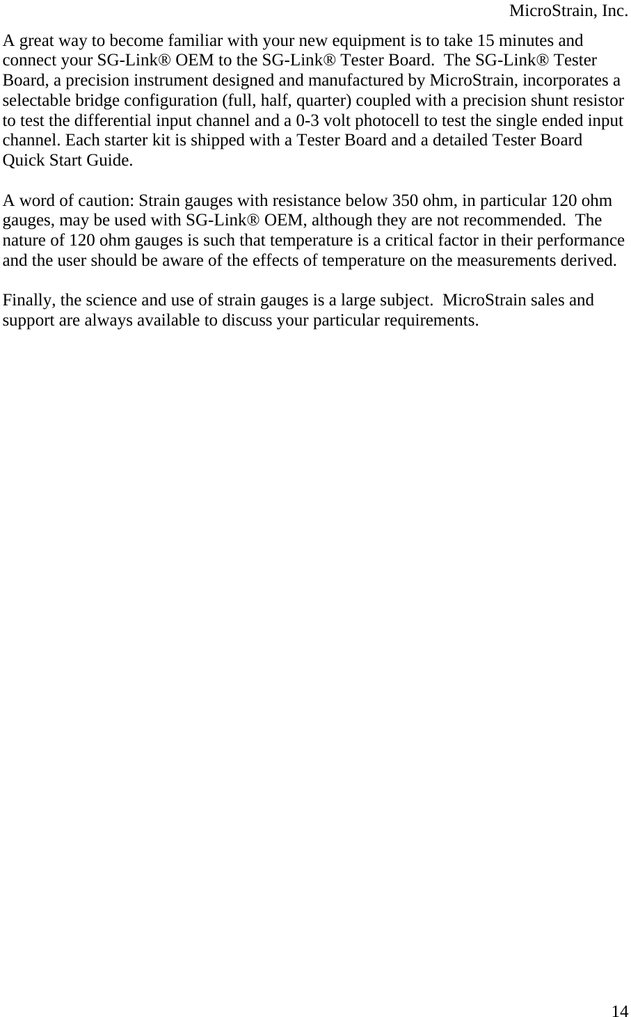  MicroStrain, Inc.  14A great way to become familiar with your new equipment is to take 15 minutes and connect your SG-Link® OEM to the SG-Link® Tester Board.  The SG-Link® Tester Board, a precision instrument designed and manufactured by MicroStrain, incorporates a selectable bridge configuration (full, half, quarter) coupled with a precision shunt resistor to test the differential input channel and a 0-3 volt photocell to test the single ended input channel. Each starter kit is shipped with a Tester Board and a detailed Tester Board Quick Start Guide.  A word of caution: Strain gauges with resistance below 350 ohm, in particular 120 ohm gauges, may be used with SG-Link® OEM, although they are not recommended.  The nature of 120 ohm gauges is such that temperature is a critical factor in their performance and the user should be aware of the effects of temperature on the measurements derived.  Finally, the science and use of strain gauges is a large subject.  MicroStrain sales and support are always available to discuss your particular requirements.  