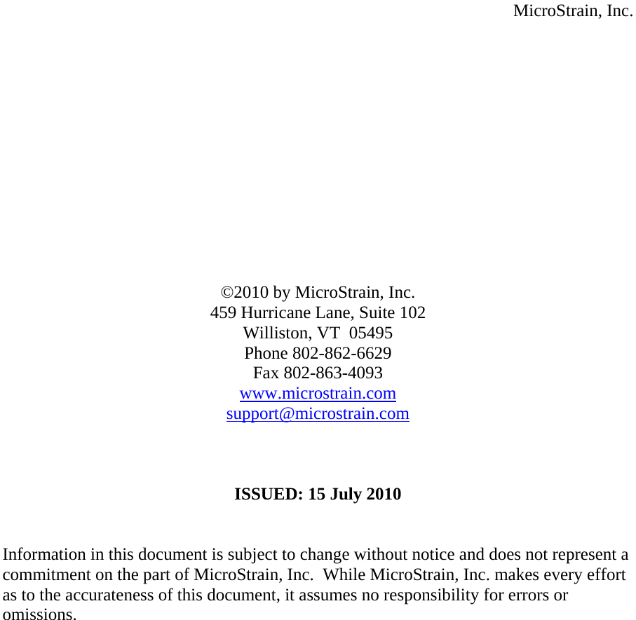  MicroStrain, Inc.              ©2010 by MicroStrain, Inc. 459 Hurricane Lane, Suite 102 Williston, VT  05495 Phone 802-862-6629 Fax 802-863-4093 www.microstrain.com support@microstrain.com    ISSUED: 15 July 2010   Information in this document is subject to change without notice and does not represent a commitment on the part of MicroStrain, Inc.  While MicroStrain, Inc. makes every effort as to the accurateness of this document, it assumes no responsibility for errors or omissions.     