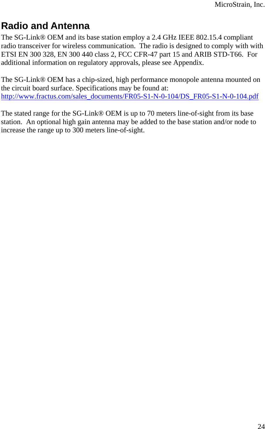  MicroStrain, Inc.  24Radio and Antenna The SG-Link® OEM and its base station employ a 2.4 GHz IEEE 802.15.4 compliant radio transceiver for wireless communication.  The radio is designed to comply with with ETSI EN 300 328, EN 300 440 class 2, FCC CFR-47 part 15 and ARIB STD-T66.  For additional information on regulatory approvals, please see Appendix.  The SG-Link® OEM has a chip-sized, high performance monopole antenna mounted on the circuit board surface. Specifications may be found at: http://www.fractus.com/sales_documents/FR05-S1-N-0-104/DS_FR05-S1-N-0-104.pdf  The stated range for the SG-Link® OEM is up to 70 meters line-of-sight from its base station.  An optional high gain antenna may be added to the base station and/or node to increase the range up to 300 meters line-of-sight.    