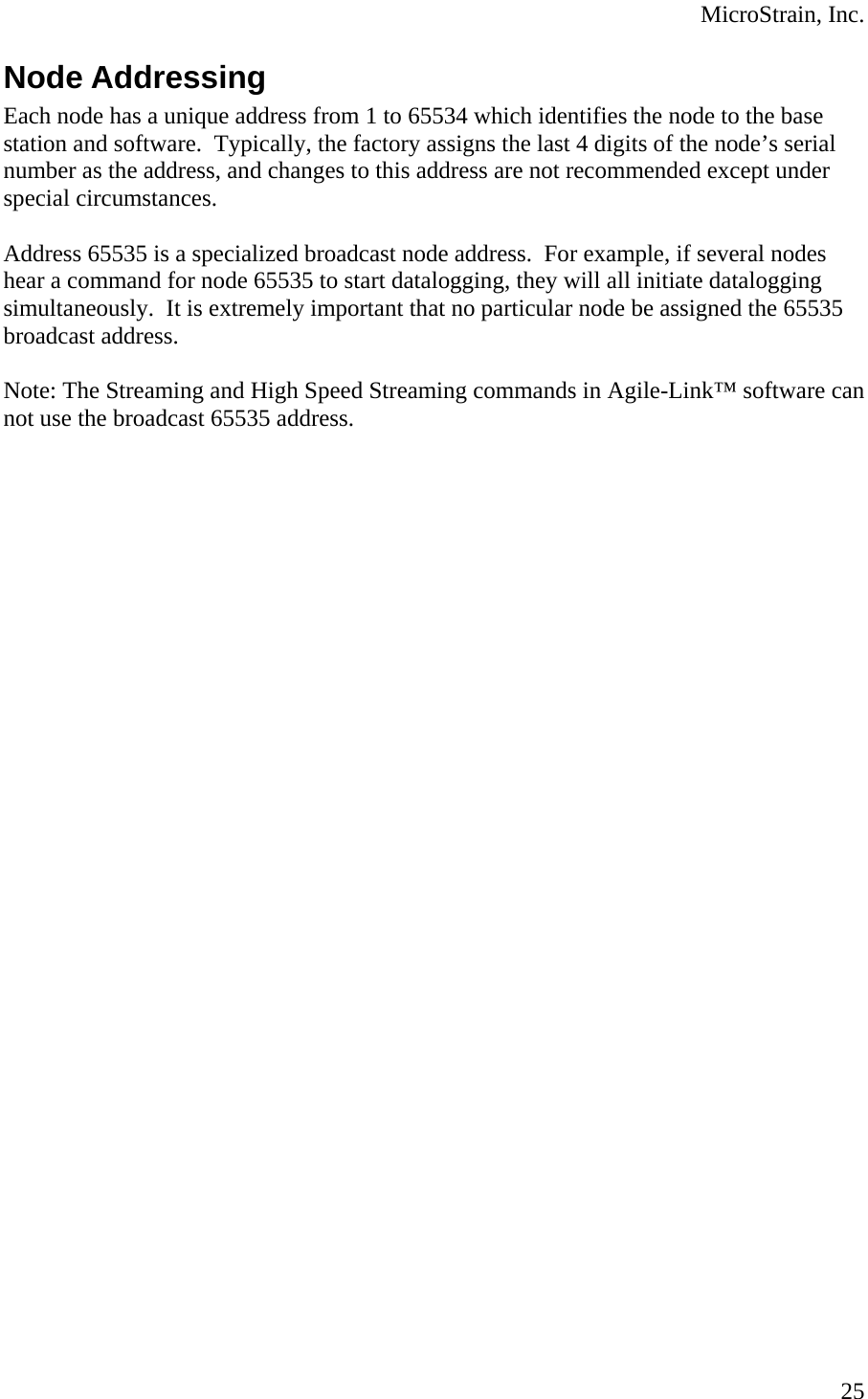  MicroStrain, Inc.  25Node Addressing Each node has a unique address from 1 to 65534 which identifies the node to the base station and software.  Typically, the factory assigns the last 4 digits of the node’s serial number as the address, and changes to this address are not recommended except under special circumstances.  Address 65535 is a specialized broadcast node address.  For example, if several nodes hear a command for node 65535 to start datalogging, they will all initiate datalogging simultaneously.  It is extremely important that no particular node be assigned the 65535 broadcast address.  Note: The Streaming and High Speed Streaming commands in Agile-Link™ software can not use the broadcast 65535 address.   