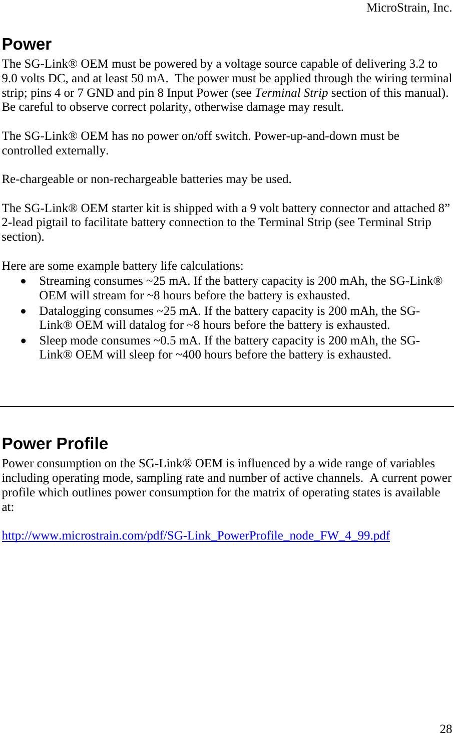  MicroStrain, Inc.  28Power The SG-Link® OEM must be powered by a voltage source capable of delivering 3.2 to 9.0 volts DC, and at least 50 mA.  The power must be applied through the wiring terminal strip; pins 4 or 7 GND and pin 8 Input Power (see Terminal Strip section of this manual). Be careful to observe correct polarity, otherwise damage may result.  The SG-Link® OEM has no power on/off switch. Power-up-and-down must be controlled externally.  Re-chargeable or non-rechargeable batteries may be used.  The SG-Link® OEM starter kit is shipped with a 9 volt battery connector and attached 8” 2-lead pigtail to facilitate battery connection to the Terminal Strip (see Terminal Strip section).   Here are some example battery life calculations: • Streaming consumes ~25 mA. If the battery capacity is 200 mAh, the SG-Link® OEM will stream for ~8 hours before the battery is exhausted. • Datalogging consumes ~25 mA. If the battery capacity is 200 mAh, the SG-Link® OEM will datalog for ~8 hours before the battery is exhausted. • Sleep mode consumes ~0.5 mA. If the battery capacity is 200 mAh, the SG-Link® OEM will sleep for ~400 hours before the battery is exhausted.     Power Profile Power consumption on the SG-Link® OEM is influenced by a wide range of variables including operating mode, sampling rate and number of active channels.  A current power profile which outlines power consumption for the matrix of operating states is available at:  http://www.microstrain.com/pdf/SG-Link_PowerProfile_node_FW_4_99.pdf  