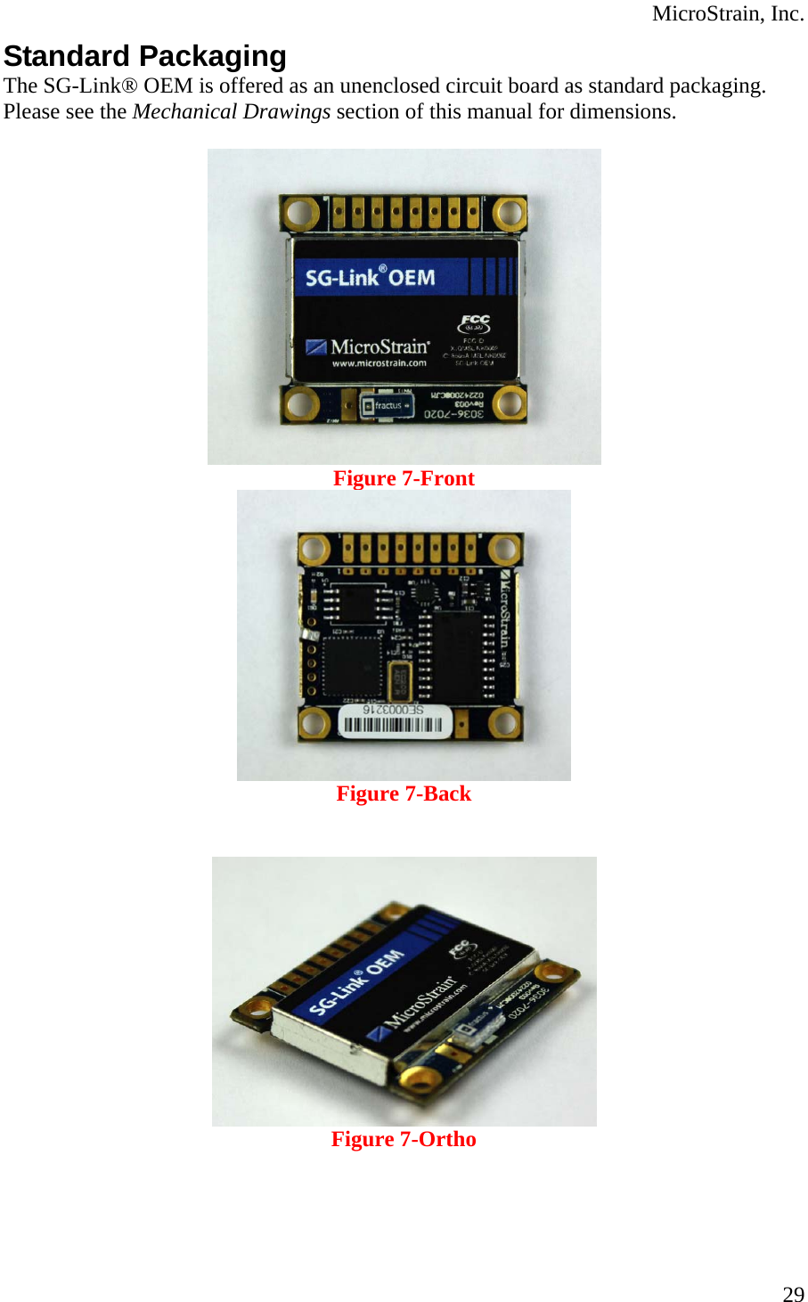  MicroStrain, Inc.  29Standard Packaging The SG-Link® OEM is offered as an unenclosed circuit board as standard packaging.  Please see the Mechanical Drawings section of this manual for dimensions.   Figure 7-Front  Figure 7-Back    Figure 7-Ortho    