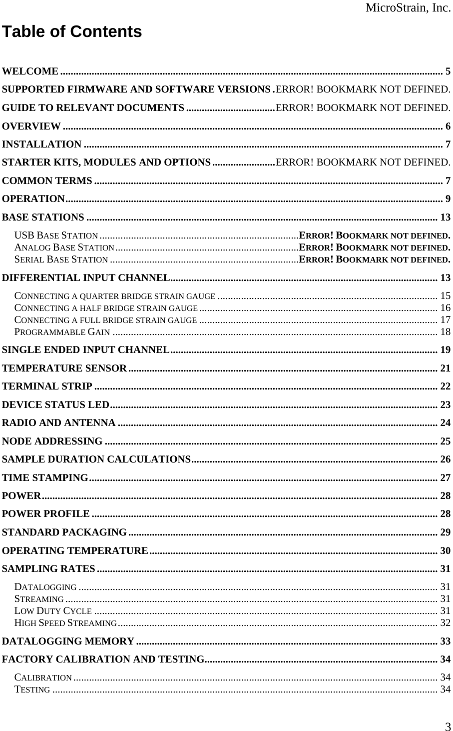  MicroStrain, Inc.  3Table of Contents   WELCOME .................................................................................................................................................. 5 SUPPORTED FIRMWARE AND SOFTWARE VERSIONS . ERROR! BOOKMARK NOT DEFINED. GUIDE TO RELEVANT DOCUMENTS .................................. ERROR! BOOKMARK NOT DEFINED. OVERVIEW ................................................................................................................................................. 6 INSTALLATION ......................................................................................................................................... 7 STARTER KITS, MODULES AND OPTIONS ........................ ERROR! BOOKMARK NOT DEFINED. COMMON TERMS ..................................................................................................................................... 7 OPERATION ................................................................................................................................................ 9 BASE STATIONS ...................................................................................................................................... 13 USB BASE STATION ............................................................................ERROR! BOOKMARK NOT DEFINED. ANALOG BASE STATION ......................................................................ERROR! BOOKMARK NOT DEFINED. SERIAL BASE STATION ........................................................................ERROR! BOOKMARK NOT DEFINED. DIFFERENTIAL INPUT CHANNEL ...................................................................................................... 13 CONNECTING A QUARTER BRIDGE STRAIN GAUGE .................................................................................... 15 CONNECTING A HALF BRIDGE STRAIN GAUGE ........................................................................................... 16 CONNECTING A FULL BRIDGE STRAIN GAUGE ........................................................................................... 17 PROGRAMMABLE GAIN ............................................................................................................................ 18 SINGLE ENDED INPUT CHANNEL ...................................................................................................... 19 TEMPERATURE SENSOR ...................................................................................................................... 21 TERMINAL STRIP ................................................................................................................................... 22 DEVICE STATUS LED ............................................................................................................................. 23 RADIO AND ANTENNA .......................................................................................................................... 24 NODE ADDRESSING ............................................................................................................................... 25 SAMPLE DURATION CALCULATIONS .............................................................................................. 26 TIME STAMPING ..................................................................................................................................... 27 POWER ....................................................................................................................................................... 28 POWER PROFILE .................................................................................................................................... 28 STANDARD PACKAGING ...................................................................................................................... 29 OPERATING TEMPERATURE .............................................................................................................. 30 SAMPLING RATES .................................................................................................................................. 31 DATALOGGING ......................................................................................................................................... 31 STREAMING .............................................................................................................................................. 31 LOW DUTY CYCLE ................................................................................................................................... 31 HIGH SPEED STREAMING ..........................................................................................................................  32 DATALOGGING MEMORY ................................................................................................................... 33 FACTORY CALIBRATION AND TESTING......................................................................................... 34 CALIBRATION ........................................................................................................................................... 34 TESTING ................................................................................................................................................... 34 