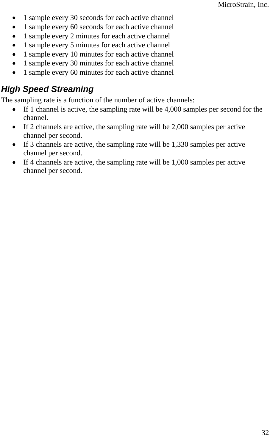  MicroStrain, Inc.  32• 1 sample every 30 seconds for each active channel • 1 sample every 60 seconds for each active channel • 1 sample every 2 minutes for each active channel • 1 sample every 5 minutes for each active channel • 1 sample every 10 minutes for each active channel • 1 sample every 30 minutes for each active channel • 1 sample every 60 minutes for each active channel High Speed Streaming The sampling rate is a function of the number of active channels: • If 1 channel is active, the sampling rate will be 4,000 samples per second for the channel. • If 2 channels are active, the sampling rate will be 2,000 samples per active channel per second. • If 3 channels are active, the sampling rate will be 1,330 samples per active channel per second. • If 4 channels are active, the sampling rate will be 1,000 samples per active channel per second.        