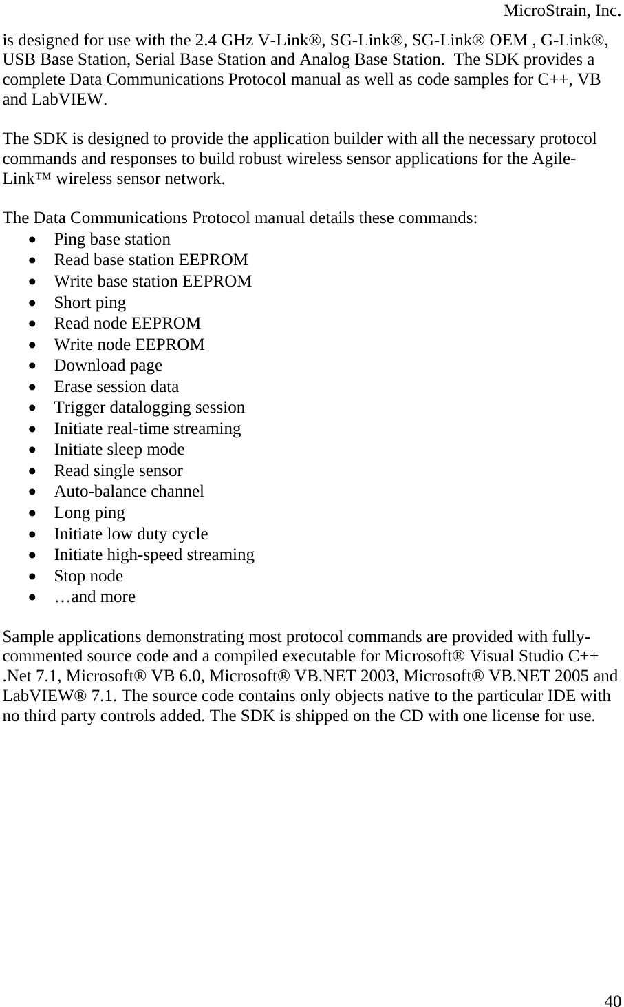  MicroStrain, Inc.  40is designed for use with the 2.4 GHz V-Link®, SG-Link®, SG-Link® OEM , G-Link®, USB Base Station, Serial Base Station and Analog Base Station.  The SDK provides a complete Data Communications Protocol manual as well as code samples for C++, VB and LabVIEW.  The SDK is designed to provide the application builder with all the necessary protocol commands and responses to build robust wireless sensor applications for the Agile-Link™ wireless sensor network.  The Data Communications Protocol manual details these commands: • Ping base station  • Read base station EEPROM • Write base station EEPROM • Short ping • Read node EEPROM • Write node EEPROM • Download page • Erase session data • Trigger datalogging session • Initiate real-time streaming • Initiate sleep mode • Read single sensor • Auto-balance channel • Long ping • Initiate low duty cycle • Initiate high-speed streaming • Stop node • …and more  Sample applications demonstrating most protocol commands are provided with fully-commented source code and a compiled executable for Microsoft® Visual Studio C++ .Net 7.1, Microsoft® VB 6.0, Microsoft® VB.NET 2003, Microsoft® VB.NET 2005 and LabVIEW® 7.1. The source code contains only objects native to the particular IDE with no third party controls added. The SDK is shipped on the CD with one license for use.  