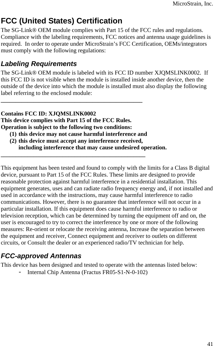  MicroStrain, Inc.  41FCC (United States) Certification The SG-Link® OEM module complies with Part 15 of the FCC rules and regulations. Compliance with the labeling requirements, FCC notices and antenna usage guidelines is required.  In order to operate under MicroStrain’s FCC Certification, OEMs/integrators must comply with the following regulations: Labeling Requirements The SG-Link® OEM module is labeled with its FCC ID number XJQMSLINK0002.  If this FCC ID is not visible when the module is installed inside another device, then the outside of the device into which the module is installed must also display the following label referring to the enclosed module: ________________________________________________  Contains FCC ID: XJQMSLINK0002 This device complies with Part 15 of the FCC Rules.  Operation is subject to the following two conditions:  (1) this device may not cause harmful interference and  (2) this device must accept any interference received,  including interference that may cause undesired operation.  _________________________________________________  This equipment has been tested and found to comply with the limits for a Class B digital device, pursuant to Part 15 of the FCC Rules. These limits are designed to provide reasonable protection against harmful interference in a residential installation. This equipment generates, uses and can radiate radio frequency energy and, if not installed and used in accordance with the instructions, may cause harmful interference to radio communications. However, there is no guarantee that interference will not occur in a particular installation. If this equipment does cause harmful interference to radio or television reception, which can be determined by turning the equipment off and on, the user is encouraged to try to correct the interference by one or more of the following measures: Re-orient or relocate the receiving antenna, Increase the separation between the equipment and receiver, Connect equipment and receiver to outlets on different circuits, or Consult the dealer or an experienced radio/TV technician for help. FCC-approved Antennas This device has been designed and tested to operate with the antennas listed below: - Internal Chip Antenna (Fractus FR05-S1-N-0-102) 