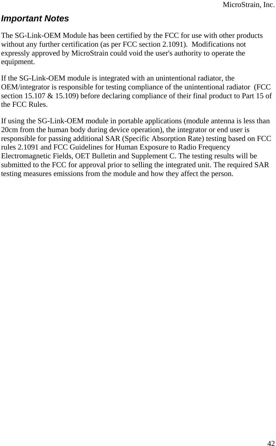  MicroStrain, Inc.  42Important Notes The SG-Link-OEM Module has been certified by the FCC for use with other products without any further certification (as per FCC section 2.1091).  Modifications not expressly approved by MicroStrain could void the user&apos;s authority to operate the equipment.    If the SG-Link-OEM module is integrated with an unintentional radiator, the OEM/integrator is responsible for testing compliance of the unintentional radiator  (FCC section 15.107 &amp; 15.109) before declaring compliance of their final product to Part 15 of the FCC Rules.  If using the SG-Link-OEM module in portable applications (module antenna is less than 20cm from the human body during device operation), the integrator or end user is responsible for passing additional SAR (Specific Absorption Rate) testing based on FCC rules 2.1091 and FCC Guidelines for Human Exposure to Radio Frequency Electromagnetic Fields, OET Bulletin and Supplement C. The testing results will be submitted to the FCC for approval prior to selling the integrated unit. The required SAR testing measures emissions from the module and how they affect the person. 