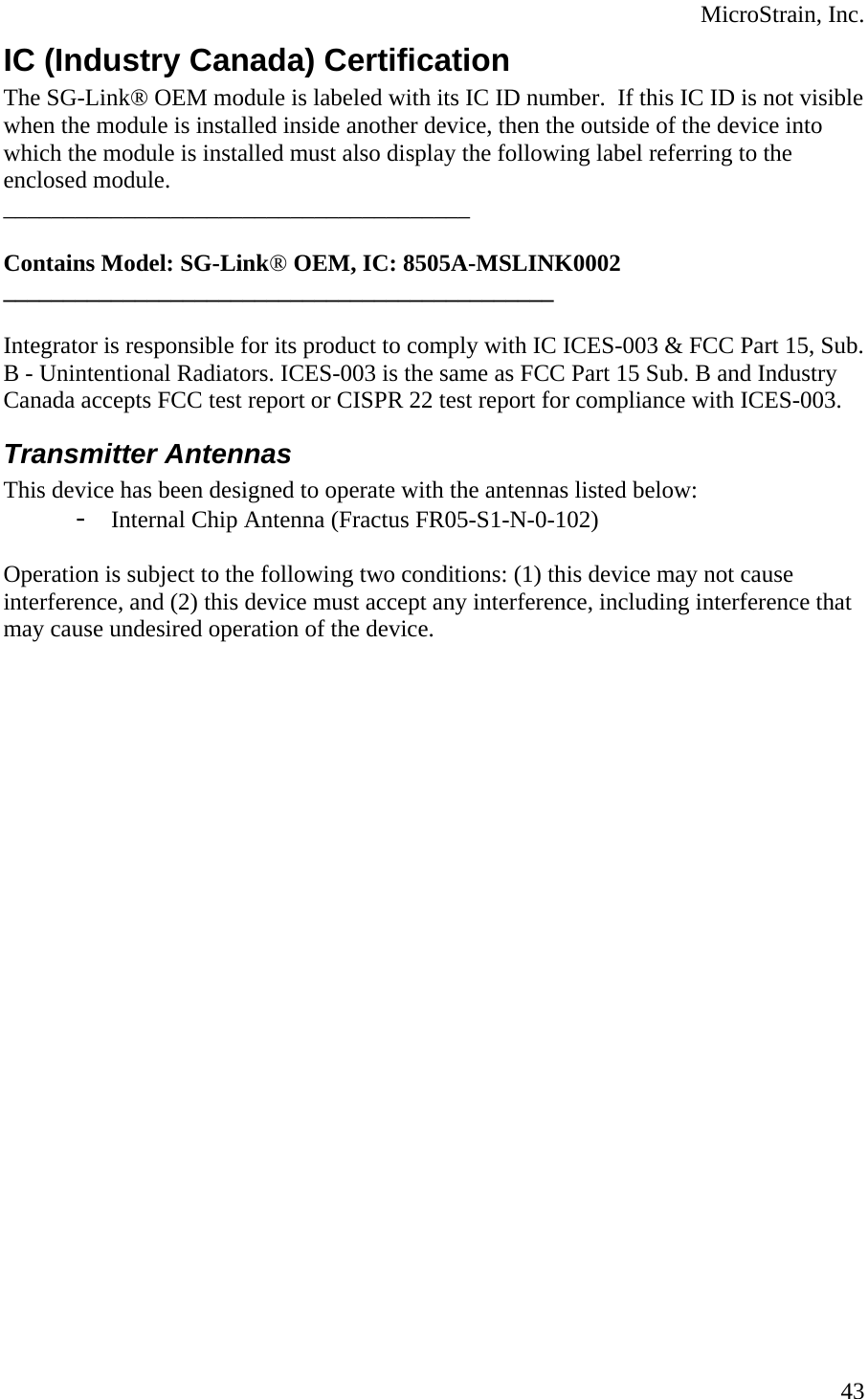  MicroStrain, Inc.  43IC (Industry Canada) Certification The SG-Link® OEM module is labeled with its IC ID number.  If this IC ID is not visible when the module is installed inside another device, then the outside of the device into which the module is installed must also display the following label referring to the enclosed module.  _______________________________________  Contains Model: SG-Link® OEM, IC: 8505A-MSLINK0002 ______________________________________________  Integrator is responsible for its product to comply with IC ICES-003 &amp; FCC Part 15, Sub. B - Unintentional Radiators. ICES-003 is the same as FCC Part 15 Sub. B and Industry Canada accepts FCC test report or CISPR 22 test report for compliance with ICES-003. Transmitter Antennas This device has been designed to operate with the antennas listed below: - Internal Chip Antenna (Fractus FR05-S1-N-0-102)  Operation is subject to the following two conditions: (1) this device may not cause interference, and (2) this device must accept any interference, including interference that may cause undesired operation of the device. 