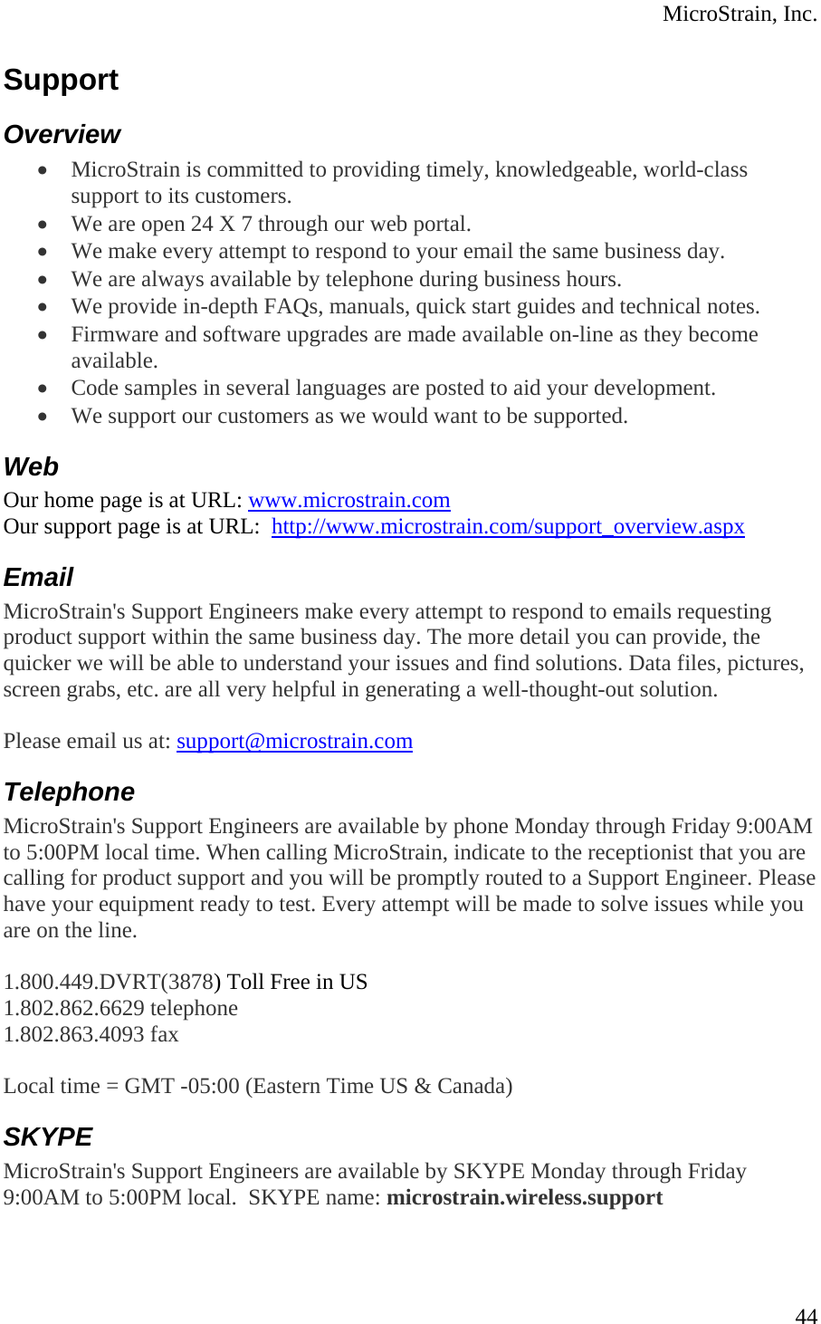  MicroStrain, Inc.  44Support Overview • MicroStrain is committed to providing timely, knowledgeable, world-class support to its customers.  • We are open 24 X 7 through our web portal.  • We make every attempt to respond to your email the same business day.  • We are always available by telephone during business hours.  • We provide in-depth FAQs, manuals, quick start guides and technical notes.  • Firmware and software upgrades are made available on-line as they become available.  • Code samples in several languages are posted to aid your development.  • We support our customers as we would want to be supported.  Web Our home page is at URL: www.microstrain.com Our support page is at URL:  http://www.microstrain.com/support_overview.aspx Email MicroStrain&apos;s Support Engineers make every attempt to respond to emails requesting product support within the same business day. The more detail you can provide, the quicker we will be able to understand your issues and find solutions. Data files, pictures, screen grabs, etc. are all very helpful in generating a well-thought-out solution.  Please email us at: support@microstrain.com Telephone MicroStrain&apos;s Support Engineers are available by phone Monday through Friday 9:00AM to 5:00PM local time. When calling MicroStrain, indicate to the receptionist that you are calling for product support and you will be promptly routed to a Support Engineer. Please have your equipment ready to test. Every attempt will be made to solve issues while you are on the line.   1.800.449.DVRT(3878) Toll Free in US 1.802.862.6629 telephone 1.802.863.4093 fax  Local time = GMT -05:00 (Eastern Time US &amp; Canada) SKYPE MicroStrain&apos;s Support Engineers are available by SKYPE Monday through Friday 9:00AM to 5:00PM local.  SKYPE name: microstrain.wireless.support 