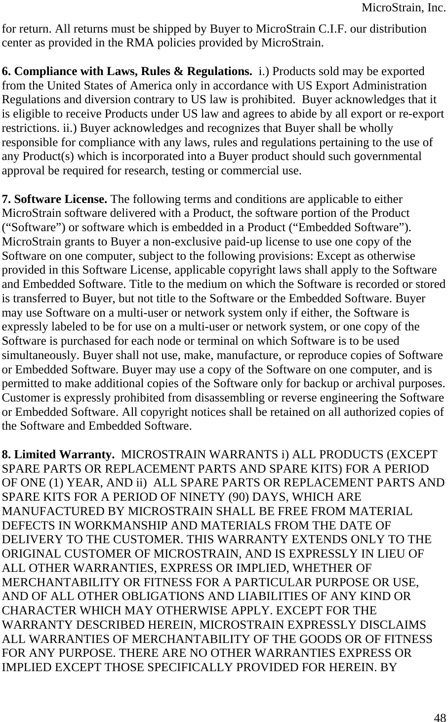  MicroStrain, Inc.  48for return. All returns must be shipped by Buyer to MicroStrain C.I.F. our distribution center as provided in the RMA policies provided by MicroStrain.   6. Compliance with Laws, Rules &amp; Regulations.  i.) Products sold may be exported from the United States of America only in accordance with US Export Administration Regulations and diversion contrary to US law is prohibited.  Buyer acknowledges that it is eligible to receive Products under US law and agrees to abide by all export or re-export restrictions. ii.) Buyer acknowledges and recognizes that Buyer shall be wholly responsible for compliance with any laws, rules and regulations pertaining to the use of any Product(s) which is incorporated into a Buyer product should such governmental approval be required for research, testing or commercial use.  7. Software License. The following terms and conditions are applicable to either MicroStrain software delivered with a Product, the software portion of the Product (“Software”) or software which is embedded in a Product (“Embedded Software”). MicroStrain grants to Buyer a non-exclusive paid-up license to use one copy of the Software on one computer, subject to the following provisions: Except as otherwise provided in this Software License, applicable copyright laws shall apply to the Software and Embedded Software. Title to the medium on which the Software is recorded or stored is transferred to Buyer, but not title to the Software or the Embedded Software. Buyer may use Software on a multi-user or network system only if either, the Software is expressly labeled to be for use on a multi-user or network system, or one copy of the Software is purchased for each node or terminal on which Software is to be used simultaneously. Buyer shall not use, make, manufacture, or reproduce copies of Software or Embedded Software. Buyer may use a copy of the Software on one computer, and is permitted to make additional copies of the Software only for backup or archival purposes. Customer is expressly prohibited from disassembling or reverse engineering the Software or Embedded Software. All copyright notices shall be retained on all authorized copies of the Software and Embedded Software.  8. Limited Warranty.  MICROSTRAIN WARRANTS i) ALL PRODUCTS (EXCEPT SPARE PARTS OR REPLACEMENT PARTS AND SPARE KITS) FOR A PERIOD OF ONE (1) YEAR, AND ii)  ALL SPARE PARTS OR REPLACEMENT PARTS AND SPARE KITS FOR A PERIOD OF NINETY (90) DAYS, WHICH ARE MANUFACTURED BY MICROSTRAIN SHALL BE FREE FROM MATERIAL DEFECTS IN WORKMANSHIP AND MATERIALS FROM THE DATE OF DELIVERY TO THE CUSTOMER. THIS WARRANTY EXTENDS ONLY TO THE ORIGINAL CUSTOMER OF MICROSTRAIN, AND IS EXPRESSLY IN LIEU OF ALL OTHER WARRANTIES, EXPRESS OR IMPLIED, WHETHER OF MERCHANTABILITY OR FITNESS FOR A PARTICULAR PURPOSE OR USE, AND OF ALL OTHER OBLIGATIONS AND LIABILITIES OF ANY KIND OR CHARACTER WHICH MAY OTHERWISE APPLY. EXCEPT FOR THE WARRANTY DESCRIBED HEREIN, MICROSTRAIN EXPRESSLY DISCLAIMS ALL WARRANTIES OF MERCHANTABILITY OF THE GOODS OR OF FITNESS FOR ANY PURPOSE. THERE ARE NO OTHER WARRANTIES EXPRESS OR IMPLIED EXCEPT THOSE SPECIFICALLY PROVIDED FOR HEREIN. BY 