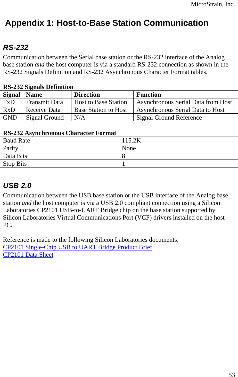  MicroStrain, Inc.  53 Appendix 1: Host-to-Base Station Communication  RS-232 Communication between the Serial base station or the RS-232 interface of the Analog base station and the host computer is via a standard RS-232 connection as shown in the RS-232 Signals Definition and RS-232 Asynchronous Character Format tables.   RS-232 Signals Definition Signal Name  Direction  Function TxD  Transmit Data  Host to Base Station  Asynchronous Serial Data from Host RxD  Receive Data  Base Station to Host  Asynchronous Serial Data to Host GND  Signal Ground  N/A  Signal Ground Reference  RS-232 Asynchronous Character Format Baud Rate  115.2K Parity None Data Bits  8 Stop Bits  1  USB 2.0 Communication between the USB base station or the USB interface of the Analog base station and the host computer is via a USB 2.0 compliant connection using a Silicon Laboratories CP2101 USB-to-UART Bridge chip on the base station supported by Silicon Laboratories Virtual Communications Port (VCP) drivers installed on the host PC.  Reference is made to the following Silicon Laboratories documents: CP2101 Single-Chip USB to UART Bridge Product Brief CP2101 Data Sheet  