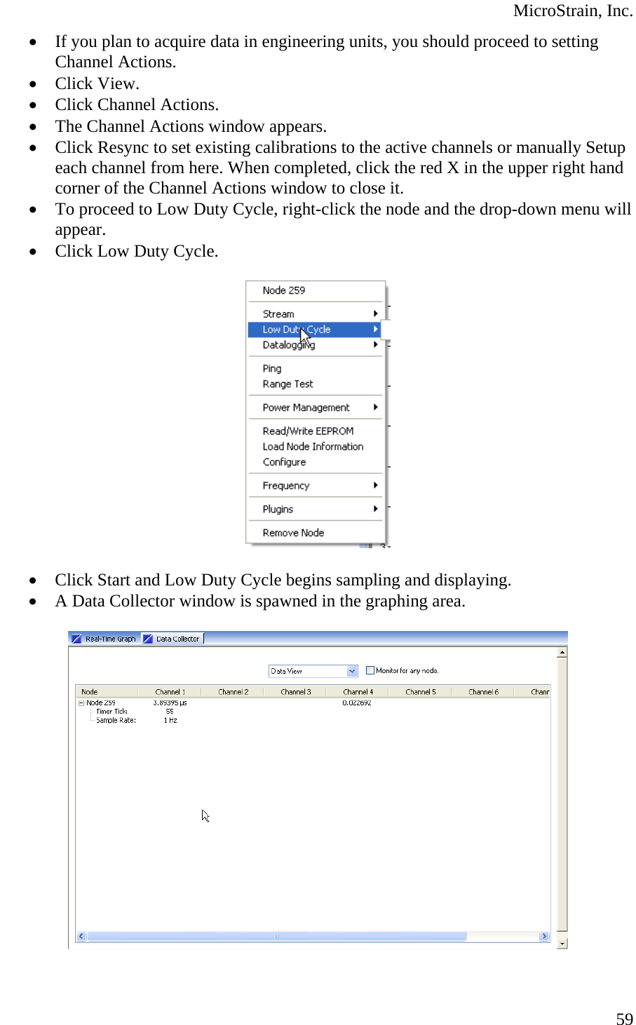  MicroStrain, Inc.  59• If you plan to acquire data in engineering units, you should proceed to setting Channel Actions. • Click View. • Click Channel Actions. • The Channel Actions window appears. • Click Resync to set existing calibrations to the active channels or manually Setup each channel from here. When completed, click the red X in the upper right hand corner of the Channel Actions window to close it. • To proceed to Low Duty Cycle, right-click the node and the drop-down menu will appear. • Click Low Duty Cycle.    • Click Start and Low Duty Cycle begins sampling and displaying. • A Data Collector window is spawned in the graphing area.    