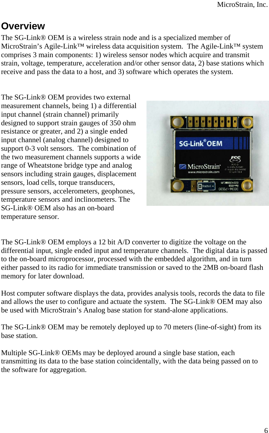  MicroStrain, Inc.  6Overview The SG-Link® OEM is a wireless strain node and is a specialized member of MicroStrain’s Agile-Link™ wireless data acquisition system.  The Agile-Link™ system comprises 3 main components: 1) wireless sensor nodes which acquire and transmit strain, voltage, temperature, acceleration and/or other sensor data, 2) base stations which receive and pass the data to a host, and 3) software which operates the system.   The SG-Link® OEM provides two external measurement channels, being 1) a differential input channel (strain channel) primarily designed to support strain gauges of 350 ohm resistance or greater, and 2) a single ended input channel (analog channel) designed to support 0-3 volt sensors.  The combination of the two measurement channels supports a wide range of Wheatstone bridge type and analog sensors including strain gauges, displacement sensors, load cells, torque transducers, pressure sensors, accelerometers, geophones, temperature sensors and inclinometers. The SG-Link® OEM also has an on-board temperature sensor.   The SG-Link® OEM employs a 12 bit A/D converter to digitize the voltage on the differential input, single ended input and temperature channels.  The digital data is passed to the on-board microprocessor, processed with the embedded algorithm, and in turn either passed to its radio for immediate transmission or saved to the 2MB on-board flash memory for later download.  Host computer software displays the data, provides analysis tools, records the data to file and allows the user to configure and actuate the system.  The SG-Link® OEM may also be used with MicroStrain’s Analog base station for stand-alone applications.  The SG-Link® OEM may be remotely deployed up to 70 meters (line-of-sight) from its base station.  Multiple SG-Link® OEMs may be deployed around a single base station, each transmitting its data to the base station coincidentally, with the data being passed on to the software for aggregation.   