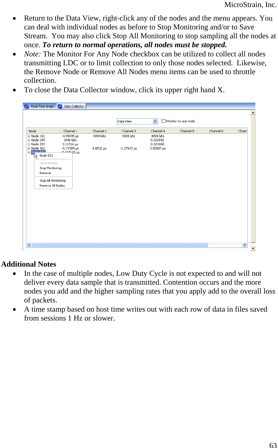  MicroStrain, Inc.  63• Return to the Data View, right-click any of the nodes and the menu appears. You can deal with individual nodes as before to Stop Monitoring and/or to Save Stream.  You may also click Stop All Monitoring to stop sampling all the nodes at once. To return to normal operations, all nodes must be stopped. • Note: The Monitor For Any Node checkbox can be utilized to collect all nodes transmitting LDC or to limit collection to only those nodes selected.  Likewise, the Remove Node or Remove All Nodes menu items can be used to throttle collection. • To close the Data Collector window, click its upper right hand X.    Additional Notes • In the case of multiple nodes, Low Duty Cycle is not expected to and will not deliver every data sample that is transmitted. Contention occurs and the more nodes you add and the higher sampling rates that you apply add to the overall loss of packets. • A time stamp based on host time writes out with each row of data in files saved from sessions 1 Hz or slower.  