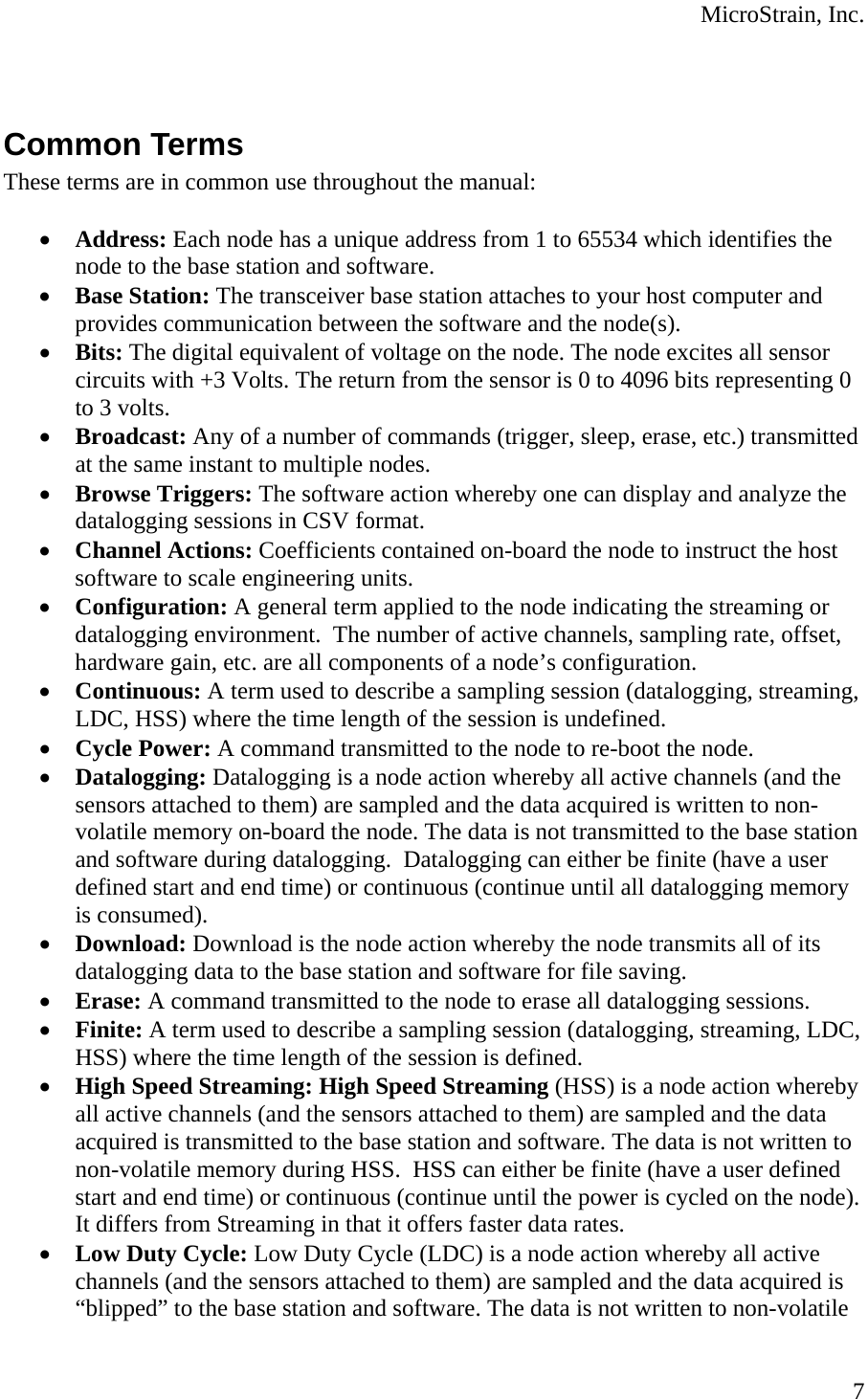  MicroStrain, Inc.  7  Common Terms These terms are in common use throughout the manual:  • Address: Each node has a unique address from 1 to 65534 which identifies the node to the base station and software. • Base Station: The transceiver base station attaches to your host computer and provides communication between the software and the node(s). • Bits: The digital equivalent of voltage on the node. The node excites all sensor circuits with +3 Volts. The return from the sensor is 0 to 4096 bits representing 0 to 3 volts. • Broadcast: Any of a number of commands (trigger, sleep, erase, etc.) transmitted at the same instant to multiple nodes. • Browse Triggers: The software action whereby one can display and analyze the datalogging sessions in CSV format. • Channel Actions: Coefficients contained on-board the node to instruct the host software to scale engineering units. • Configuration: A general term applied to the node indicating the streaming or datalogging environment.  The number of active channels, sampling rate, offset, hardware gain, etc. are all components of a node’s configuration. • Continuous: A term used to describe a sampling session (datalogging, streaming, LDC, HSS) where the time length of the session is undefined. • Cycle Power: A command transmitted to the node to re-boot the node. • Datalogging: Datalogging is a node action whereby all active channels (and the sensors attached to them) are sampled and the data acquired is written to non-volatile memory on-board the node. The data is not transmitted to the base station and software during datalogging.  Datalogging can either be finite (have a user defined start and end time) or continuous (continue until all datalogging memory is consumed). • Download: Download is the node action whereby the node transmits all of its datalogging data to the base station and software for file saving. • Erase: A command transmitted to the node to erase all datalogging sessions. • Finite: A term used to describe a sampling session (datalogging, streaming, LDC, HSS) where the time length of the session is defined. • High Speed Streaming: High Speed Streaming (HSS) is a node action whereby all active channels (and the sensors attached to them) are sampled and the data acquired is transmitted to the base station and software. The data is not written to non-volatile memory during HSS.  HSS can either be finite (have a user defined start and end time) or continuous (continue until the power is cycled on the node). It differs from Streaming in that it offers faster data rates. • Low Duty Cycle: Low Duty Cycle (LDC) is a node action whereby all active channels (and the sensors attached to them) are sampled and the data acquired is “blipped” to the base station and software. The data is not written to non-volatile 