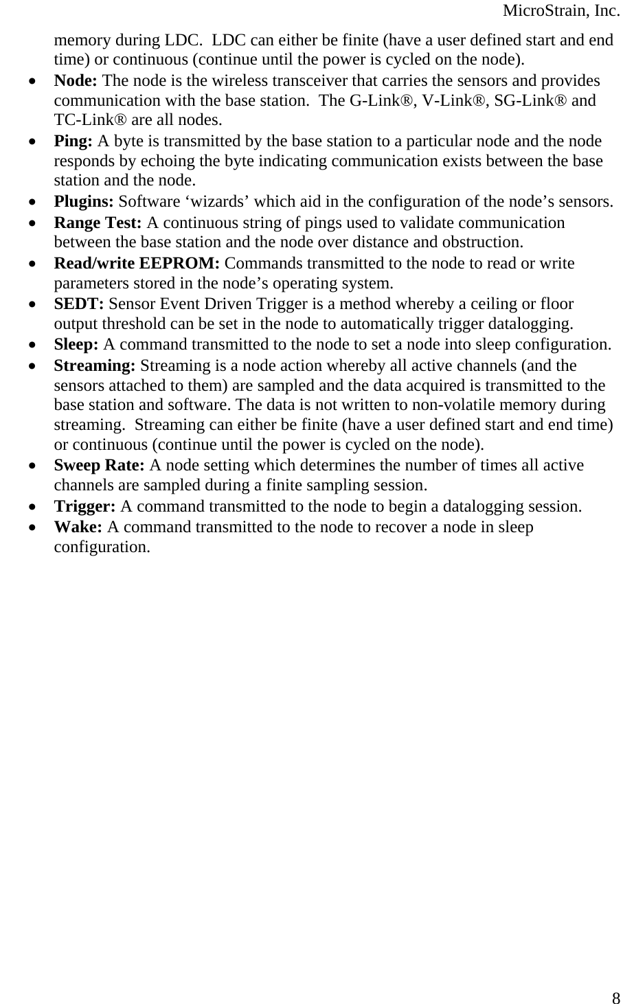  MicroStrain, Inc.  8memory during LDC.  LDC can either be finite (have a user defined start and end time) or continuous (continue until the power is cycled on the node). • Node: The node is the wireless transceiver that carries the sensors and provides communication with the base station.  The G-Link®, V-Link®, SG-Link® and TC-Link® are all nodes. • Ping: A byte is transmitted by the base station to a particular node and the node responds by echoing the byte indicating communication exists between the base station and the node. • Plugins: Software ‘wizards’ which aid in the configuration of the node’s sensors. • Range Test: A continuous string of pings used to validate communication between the base station and the node over distance and obstruction. • Read/write EEPROM: Commands transmitted to the node to read or write parameters stored in the node’s operating system. • SEDT: Sensor Event Driven Trigger is a method whereby a ceiling or floor output threshold can be set in the node to automatically trigger datalogging. • Sleep: A command transmitted to the node to set a node into sleep configuration. • Streaming: Streaming is a node action whereby all active channels (and the sensors attached to them) are sampled and the data acquired is transmitted to the base station and software. The data is not written to non-volatile memory during streaming.  Streaming can either be finite (have a user defined start and end time) or continuous (continue until the power is cycled on the node). • Sweep Rate: A node setting which determines the number of times all active channels are sampled during a finite sampling session. • Trigger: A command transmitted to the node to begin a datalogging session. • Wake: A command transmitted to the node to recover a node in sleep configuration. 