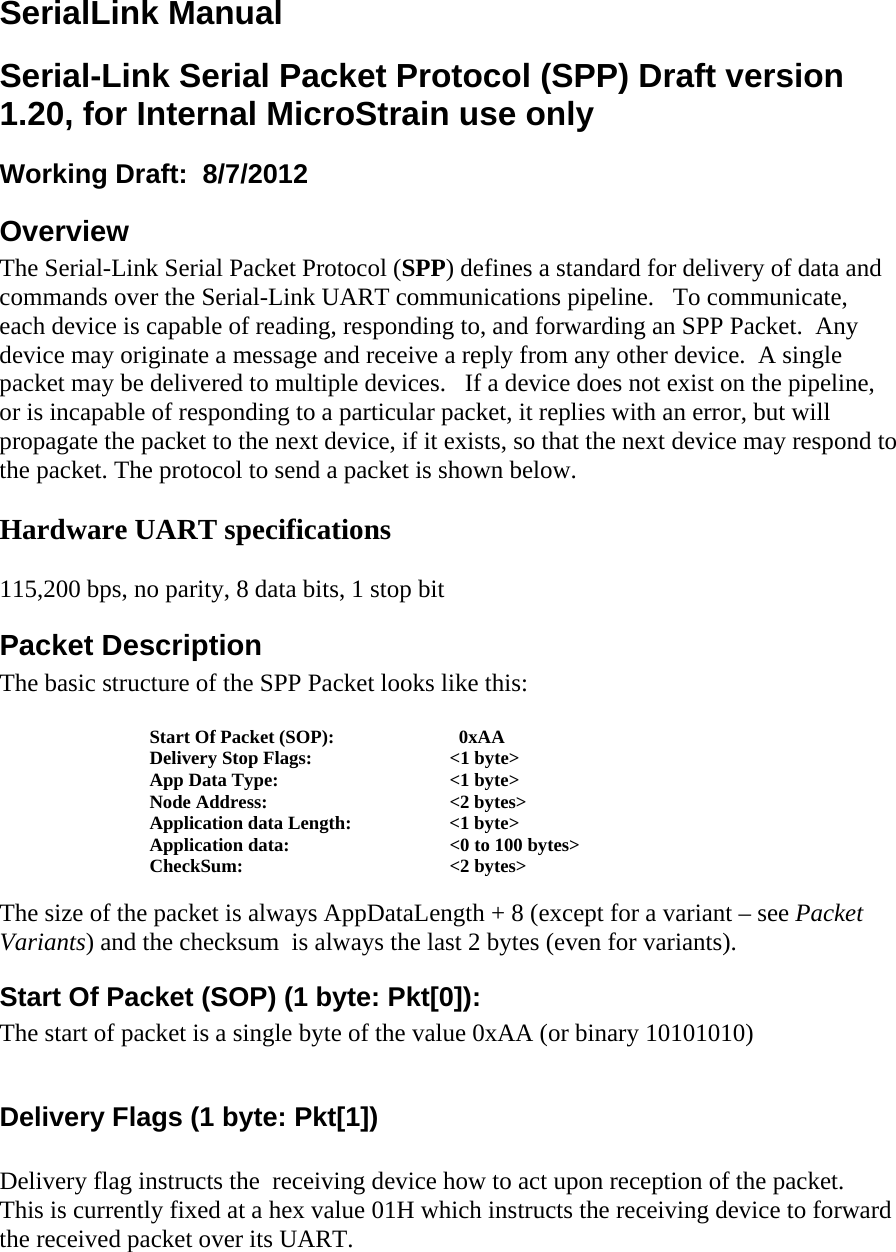 SerialLink Manual Serial-Link Serial Packet Protocol (SPP) Draft version 1.20, for Internal MicroStrain use only Working Draft:  8/7/2012  Overview The Serial-Link Serial Packet Protocol (SPP) defines a standard for delivery of data and commands over the Serial-Link UART communications pipeline.   To communicate, each device is capable of reading, responding to, and forwarding an SPP Packet.  Any device may originate a message and receive a reply from any other device.  A single packet may be delivered to multiple devices.   If a device does not exist on the pipeline, or is incapable of responding to a particular packet, it replies with an error, but will propagate the packet to the next device, if it exists, so that the next device may respond to the packet. The protocol to send a packet is shown below.  Hardware UART specifications  115,200 bps, no parity, 8 data bits, 1 stop bit Packet Description The basic structure of the SPP Packet looks like this:  Start Of Packet (SOP):      0xAA Delivery Stop Flags:    &lt;1 byte&gt; App Data Type:      &lt;1 byte&gt; Node Address:   &lt;2 bytes&gt; Application data Length:    &lt;1 byte&gt;    Application data:      &lt;0 to 100 bytes&gt; CheckSum:   &lt;2 bytes&gt;  The size of the packet is always AppDataLength + 8 (except for a variant – see Packet Variants) and the checksum  is always the last 2 bytes (even for variants). Start Of Packet (SOP) (1 byte: Pkt[0]): The start of packet is a single byte of the value 0xAA (or binary 10101010)  Delivery Flags (1 byte: Pkt[1])  Delivery flag instructs the  receiving device how to act upon reception of the packet.  This is currently fixed at a hex value 01H which instructs the receiving device to forward the received packet over its UART. 