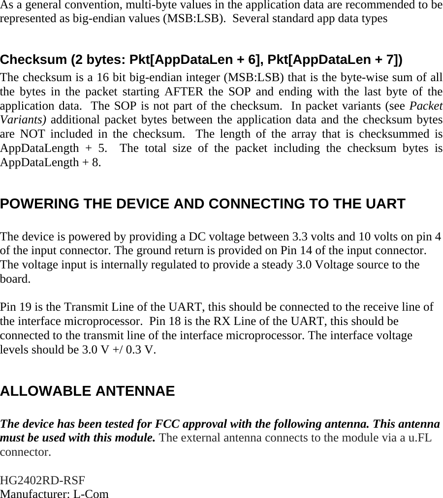 As a general convention, multi-byte values in the application data are recommended to be represented as big-endian values (MSB:LSB).  Several standard app data types   Checksum (2 bytes: Pkt[AppDataLen + 6], Pkt[AppDataLen + 7]) The checksum is a 16 bit big-endian integer (MSB:LSB) that is the byte-wise sum of all the bytes in the packet starting AFTER the SOP and ending with the last byte of the application data.  The SOP is not part of the checksum.  In packet variants (see Packet Variants) additional packet bytes between the application data and the checksum bytes are NOT included in the checksum.  The length of the array that is checksummed is AppDataLength + 5.  The total size of the packet including the checksum bytes is AppDataLength + 8.  POWERING THE DEVICE AND CONNECTING TO THE UART  The device is powered by providing a DC voltage between 3.3 volts and 10 volts on pin 4 of the input connector. The ground return is provided on Pin 14 of the input connector. The voltage input is internally regulated to provide a steady 3.0 Voltage source to the board.   Pin 19 is the Transmit Line of the UART, this should be connected to the receive line of the interface microprocessor.  Pin 18 is the RX Line of the UART, this should be connected to the transmit line of the interface microprocessor. The interface voltage levels should be 3.0 V +/ 0.3 V.  ALLOWABLE ANTENNAE  The device has been tested for FCC approval with the following antenna. This antenna must be used with this module. The external antenna connects to the module via a u.FL connector.  HG2402RD-RSF Manufacturer: L-Com  