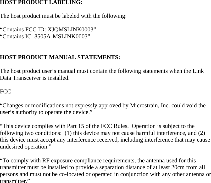  HOST PRODUCT LABELING:  The host product must be labeled with the following:  “Contains FCC ID: XJQMSLINK0003” “Contains IC: 8505A-MSLINK0003”   HOST PRODUCT MANUAL STATEMENTS:  The host product user’s manual must contain the following statements when the Link Data Transceiver is installed.  FCC –   “Changes or modifications not expressly approved by Microstrain, Inc. could void the user’s authority to operate the device.”  “This device complies with Part 15 of the FCC Rules.  Operation is subject to the following two conditions:  (1) this device may not cause harmful interference, and (2) this device must accept any interference received, including interference that may cause undesired operation.”  “To comply with RF exposure compliance requirements, the antenna used for this transmitter must be installed to provide a separation distance of at least 20cm from all persons and must not be co-located or operated in conjunction with any other antenna or transmitter.”     