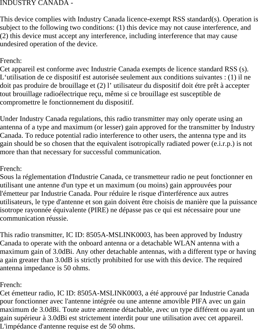 INDUSTRY CANADA -   This device complies with Industry Canada licence-exempt RSS standard(s). Operation is subject to the following two conditions: (1) this device may not cause interference, and (2) this device must accept any interference, including interference that may cause undesired operation of the device.   French:  Cet appareil est conforme avec Industrie Canada exempts de licence standard RSS (s). L‘utilisation de ce dispositif est autorisée seulement aux conditions suivantes : (1) il ne doit pas produire de brouillage et (2) l’ utilisateur du dispositif doit étre prêt à accepter tout brouillage radioélectrique reçu, même si ce brouillage est susceptible de compromettre le fonctionnement du dispositif.   Under Industry Canada regulations, this radio transmitter may only operate using an antenna of a type and maximum (or lesser) gain approved for the transmitter by Industry Canada. To reduce potential radio interference to other users, the antenna type and its gain should be so chosen that the equivalent isotropically radiated power (e.i.r.p.) is not more than that necessary for successful communication.   French:  Sous la réglementation d&apos;Industrie Canada, ce transmetteur radio ne peut fonctionner en utilisant une antenne d&apos;un type et un maximum (ou moins) gain approuvées pour l&apos;émetteur par Industrie Canada. Pour réduire le risque d&apos;interférence aux autres utilisateurs, le type d&apos;antenne et son gain doivent être choisis de manière que la puissance isotrope rayonnée équivalente (PIRE) ne dépasse pas ce qui est nécessaire pour une communication réussie.   This radio transmitter, IC ID: 8505A-MSLINK0003, has been approved by Industry Canada to operate with the onboard antenna or a detachable WLAN antenna with a maximum gain of 3.0dBi. Any other detachable antennas, with a different type or having a gain greater than 3.0dB is strictly prohibited for use with this device. The required antenna impedance is 50 ohms.   French:  Cet émetteur radio, IC ID: 8505A-MSLINK0003, a été approuvé par Industrie Canada pour fonctionner avec l&apos;antenne intégrée ou une antenne amovible PIFA avec un gain maximum de 3.0dBi. Toute autre antenne détachable, avec un type différent ou ayant un gain supérieur à 3.0dBi est strictement interdit pour une utilisation avec cet appareil. L&apos;impédance d&apos;antenne requise est de 50 ohms.     