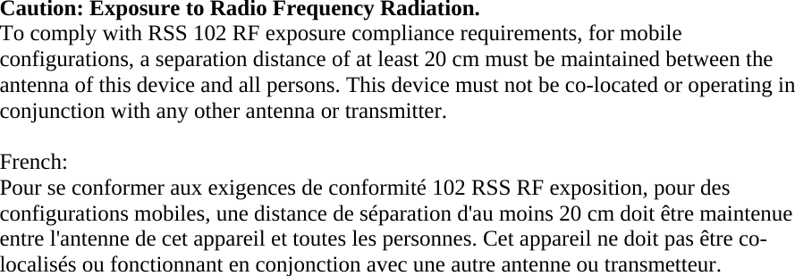 Caution: Exposure to Radio Frequency Radiation.  To comply with RSS 102 RF exposure compliance requirements, for mobile configurations, a separation distance of at least 20 cm must be maintained between the antenna of this device and all persons. This device must not be co-located or operating in conjunction with any other antenna or transmitter.   French:  Pour se conformer aux exigences de conformité 102 RSS RF exposition, pour des configurations mobiles, une distance de séparation d&apos;au moins 20 cm doit être maintenue entre l&apos;antenne de cet appareil et toutes les personnes. Cet appareil ne doit pas être co-localisés ou fonctionnant en conjonction avec une autre antenne ou transmetteur.      