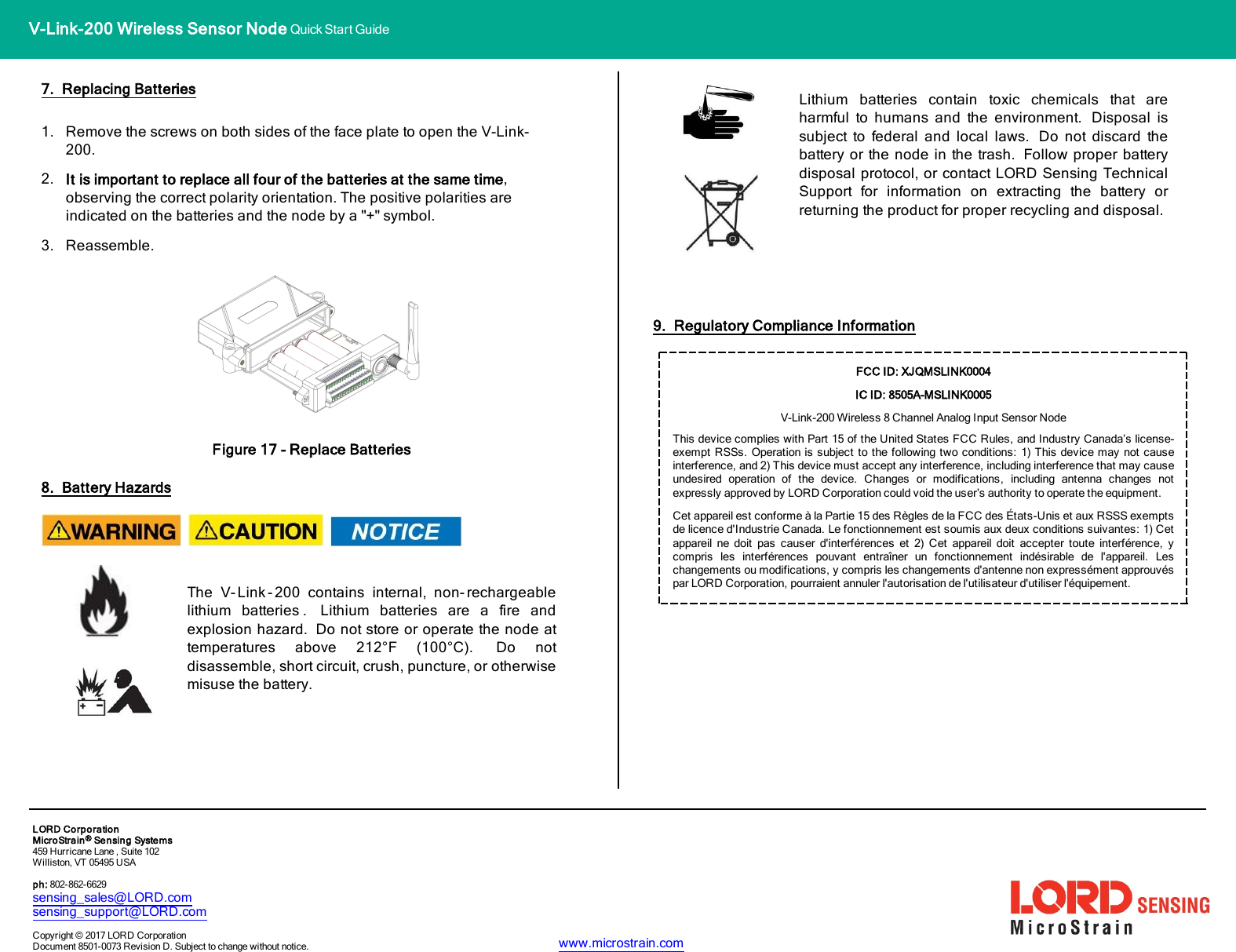 V-Link-200 Wireless Sensor Node Quick Start Guide7. Replacing Batteries1. Remove the screws on both sides of the face plate to open the V-Link-200.2. It is important to replace all four of the batteries at the same time,observing the correct polarity orientation. The positive polarities areindicated on the batteries and the node by a &quot;+&quot; symbol.3. Reassemble.Figure 17 - Replace Batteries8. Battery HazardsThe V- Link - 200 contains internal, non- rechargeablelithium batteries . Lithium batteries are a fire andexplosion hazard. Do not store or operate the node attemperatures above 212°F (100°C). Do notdisassemble, short circuit, crush, puncture, or otherwisemisuse the battery.Lithium batteries contain toxic chemicals that areharmful to humans and the environment. Disposal issubject to federal and local laws. Do not discard thebattery or the node in the trash. Follow proper batterydisposal protocol, or contact LORD Sensing TechnicalSupport for information on extracting the battery orreturning the product for proper recycling and disposal.9. Regulatory Compliance InformationFCC ID: XJQMSLINK0004IC ID: 8505A-MSLINK0005V-Link-200Wireless 8 Channel Analog Input Sensor NodeThis device complies with Part 15 of the United States FCC Rules, and Industry Canada’s license-exempt RSSs. Operation is subject to the following two conditions: 1) This device may not causeinterference, and 2) This device must accept any interference, including interference that may causeundesired operation of the device. Changes or modifications, including antenna changes notexpressly approved by LORD Corporation could void the user’s authority to operate the equipment.Cet appareil est conforme à la Partie 15 des Règles de la FCC des États-Unis et aux RSSS exemptsde licence d&apos;Industrie Canada. Le fonctionnement est soumis aux deux conditions suivantes: 1) Cetappareil ne doit pas causer d&apos;interférences et 2) Cet appareil doit accepter toute interférence, ycompris les interférences pouvant entraîner un fonctionnement indésirable de l&apos;appareil. Leschangements ou modifications, y compris les changements d&apos;antenne non expressément approuvéspar LORD Corporation, pourraient annuler l&apos;autorisation de l&apos;utilisateur d&apos;utiliser l&apos;équipement.LORDCorporationMicroStrain®Sensing Systems459 Hurricane Lane , Suite 102Williston, VT 05495 USAph: 802-862-6629sensing_sales@LORD.comsensing_support@LORD.comCopyright © 2017 LORD CorporationDocument 8501-0073 Revision D. Subject to change without notice. www.microstrain.com