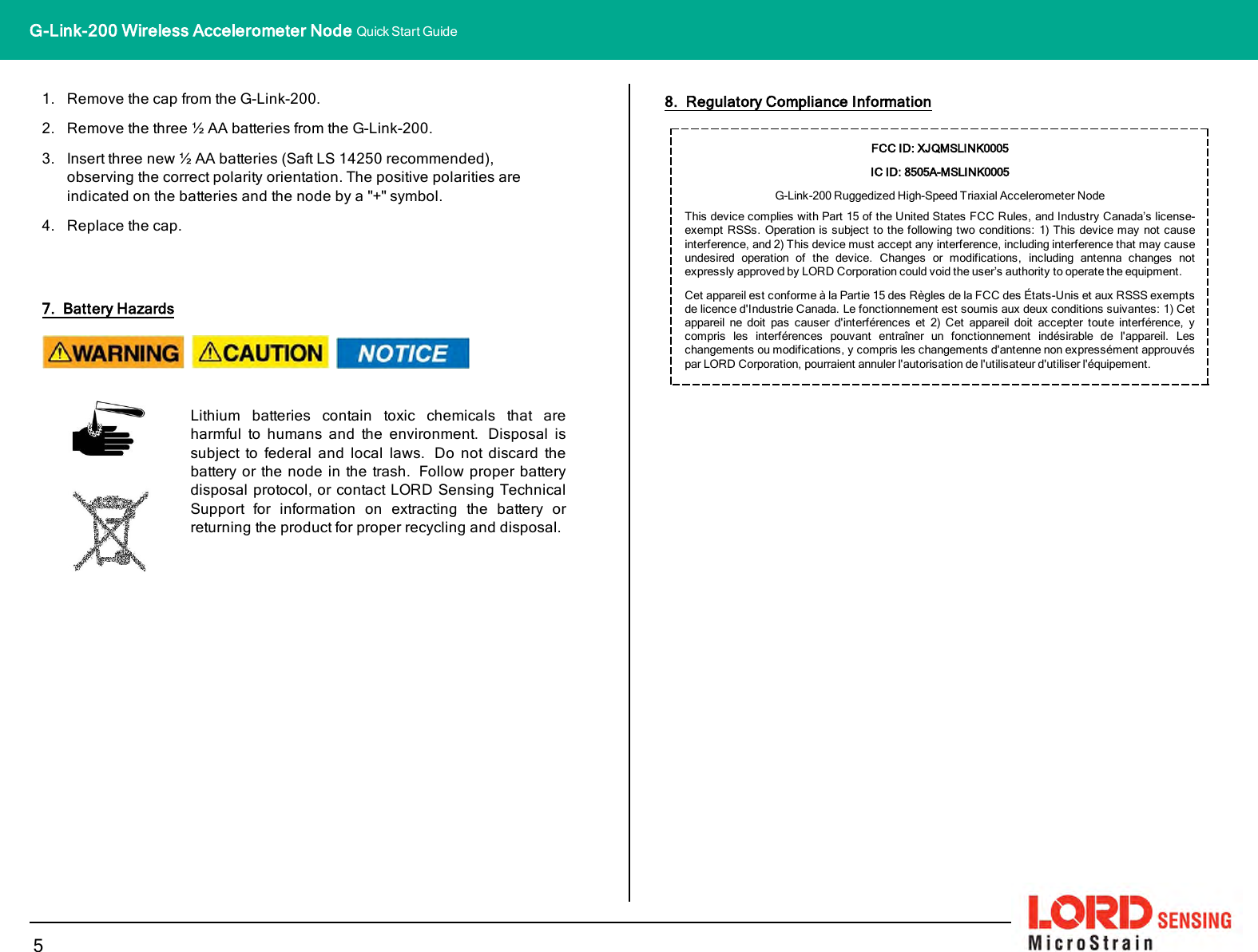 1. Remove the cap from the G-Link-200.2. Remove the three ½ AA batteries from the G-Link-200.3. Insert three new ½ AA batteries (Saft LS14250 recommended),observing the correct polarity orientation. The positive polarities areindicated on the batteries and the node by a &quot;+&quot; symbol.4. Replace the cap.7. Battery HazardsLithium batteries contain toxic chemicals that areharmful to humans and the environment. Disposal issubject to federal and local laws. Do not discard thebattery or the node in the trash. Follow proper batterydisposal protocol, or contact LORD Sensing TechnicalSupport for information on extracting the battery orreturning the product for proper recycling and disposal.8. Regulatory Compliance InformationFCC ID: XJQMSLINK0005IC ID: 8505A-MSLINK0005G-Link-200Ruggedized High-Speed Triaxial Accelerometer NodeThis device complies with Part 15 of the United States FCC Rules, and Industry Canada’s license-exempt RSSs. Operation is subject to the following two conditions: 1) This device may not causeinterference, and 2) This device must accept any interference, including interference that may causeundesired operation of the device. Changes or modifications, including antenna changes notexpressly approved by LORD Corporation could void the user’s authority to operate the equipment.Cet appareil est conforme à la Partie 15 des Règles de la FCC des États-Unis et aux RSSS exemptsde licence d&apos;Industrie Canada. Le fonctionnement est soumis aux deux conditions suivantes: 1) Cetappareil ne doit pas causer d&apos;interférences et 2) Cet appareil doit accepter toute interférence, ycompris les interférences pouvant entraîner un fonctionnement indésirable de l&apos;appareil. Leschangements ou modifications, y compris les changements d&apos;antenne non expressément approuvéspar LORD Corporation, pourraient annuler l&apos;autorisation de l&apos;utilisateur d&apos;utiliser l&apos;équipement.5G-Link-200 Wireless Accelerometer Node Quick Start Guide