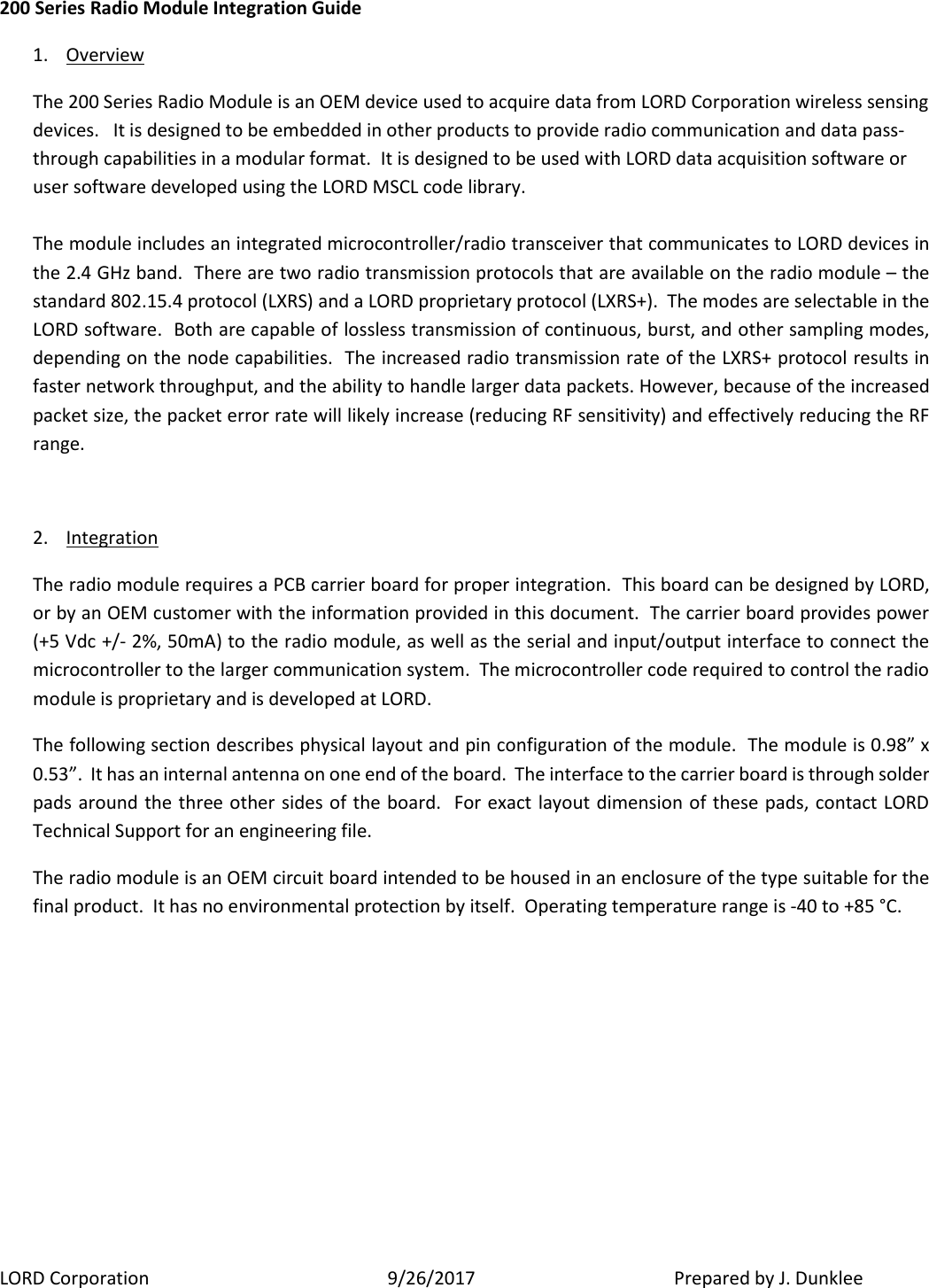 LORD Corporation  9/26/2017   Prepared by J. Dunklee 200 Series Radio Module Integration Guide 1. Overview The 200 Series Radio Module is an OEM device used to acquire data from LORD Corporation wireless sensing devices.   It is designed to be embedded in other products to provide radio communication and data pass-through capabilities in a modular format.  It is designed to be used with LORD data acquisition software or user software developed using the LORD MSCL code library.    The module includes an integrated microcontroller/radio transceiver that communicates to LORD devices in the 2.4 GHz band.  There are two radio transmission protocols that are available on the radio module – the standard 802.15.4 protocol (LXRS) and a LORD proprietary protocol (LXRS+).  The modes are selectable in the LORD software.  Both are capable of lossless transmission of continuous, burst, and other sampling modes, depending on the node capabilities.  The increased radio transmission rate of the LXRS+ protocol results in faster network throughput, and the ability to handle larger data packets. However, because of the increased packet size, the packet error rate will likely increase (reducing RF sensitivity) and effectively reducing the RF range.    2. Integration  The radio module requires a PCB carrier board for proper integration.  This board can be designed by LORD, or by an OEM customer with the information provided in this document.  The carrier board provides power (+5 Vdc +/- 2%, 50mA) to the radio module, as well as the serial and input/output interface to connect the microcontroller to the larger communication system.  The microcontroller code required to control the radio module is proprietary and is developed at LORD.   The following section describes physical layout and pin configuration of the module.  The module is 0.98” x 0.53”.  It has an internal antenna on one end of the board.  The interface to the carrier board is through solder pads around the three other sides of the board.  For exact layout dimension of these pads, contact LORD Technical Support for an engineering file. The radio module is an OEM circuit board intended to be housed in an enclosure of the type suitable for the final product.  It has no environmental protection by itself.  Operating temperature range is -40 to +85 °C.        