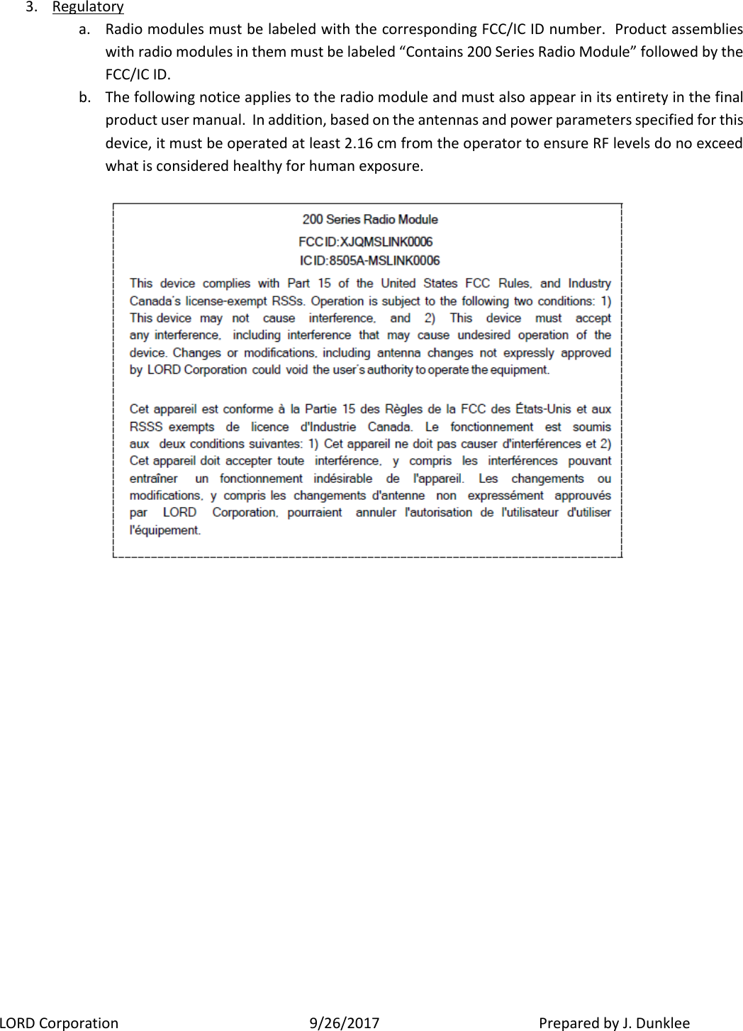 LORD Corporation  9/26/2017   Prepared by J. Dunklee 3. Regulatory  a. Radio modules must be labeled with the corresponding FCC/IC ID number.  Product assemblies with radio modules in them must be labeled “Contains 200 Series Radio Module” followed by the FCC/IC ID.  b. The following notice applies to the radio module and must also appear in its entirety in the final product user manual.  In addition, based on the antennas and power parameters specified for this device, it must be operated at least 2.16 cm from the operator to ensure RF levels do no exceed what is considered healthy for human exposure.   