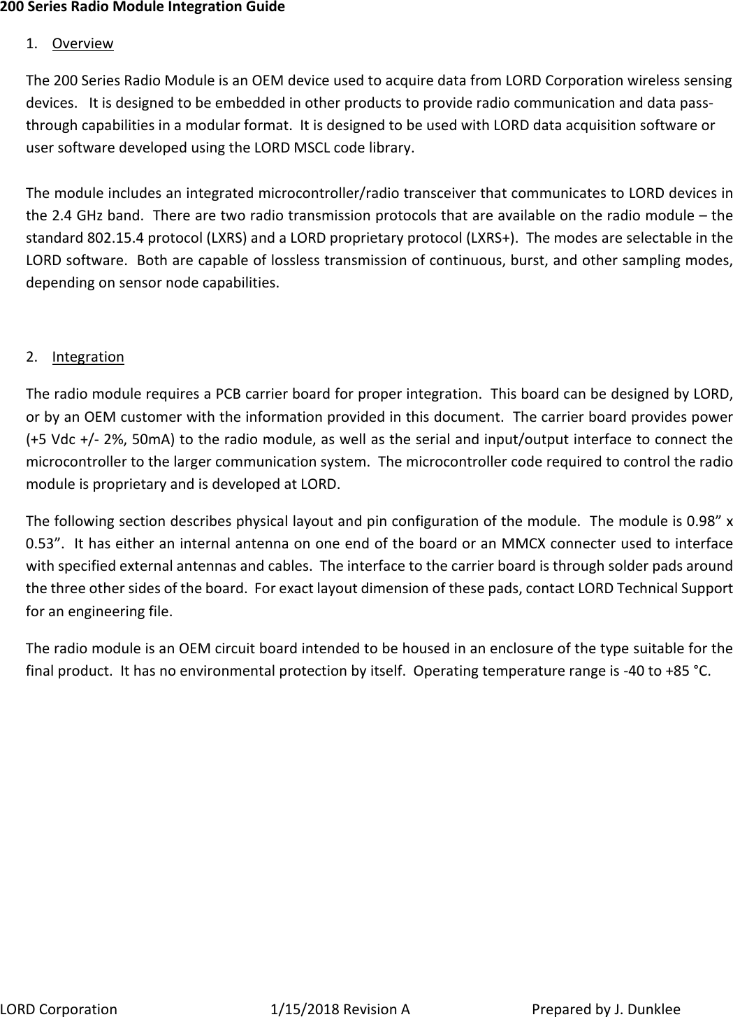 LORD Corporation 1/15/2018 Revision A   Prepared by J. Dunklee 200 Series Radio Module Integration Guide 1. Overview The 200 Series Radio Module is an OEM device used to acquire data from LORD Corporation wireless sensing devices.   It is designed to be embedded in other products to provide radio communication and data pass-through capabilities in a modular format.  It is designed to be used with LORD data acquisition software or user software developed using the LORD MSCL code library.    The module includes an integrated microcontroller/radio transceiver that communicates to LORD devices in the 2.4 GHz band.  There are two radio transmission protocols that are available on the radio module – the standard 802.15.4 protocol (LXRS) and a LORD proprietary protocol (LXRS+).  The modes are selectable in the LORD software.  Both are capable of lossless transmission of continuous, burst, and other sampling modes, depending on sensor node capabilities.    2. Integration  The radio module requires a PCB carrier board for proper integration.  This board can be designed by LORD, or by an OEM customer with the information provided in this document.  The carrier board provides power (+5 Vdc +/- 2%, 50mA) to the radio module, as well as the serial and input/output interface to connect the microcontroller to the larger communication system.  The microcontroller code required to control the radio module is proprietary and is developed at LORD.   The following section describes physical layout and pin configuration of the module.  The module is 0.98” x 0.53”.  It has either an internal antenna on one end of the board or an MMCX connecter used to interface with specified external antennas and cables.  The interface to the carrier board is through solder pads around the three other sides of the board.  For exact layout dimension of these pads, contact LORD Technical Support for an engineering file. The radio module is an OEM circuit board intended to be housed in an enclosure of the type suitable for the final product.  It has no environmental protection by itself.  Operating temperature range is -40 to +85 °C.         