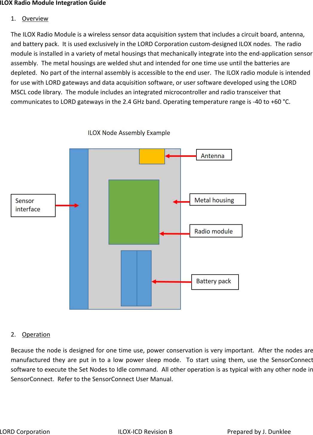 LORD Corporation ILOX-ICD Revision B  Prepared by J. Dunklee ILOX Radio Module Integration Guide 1. Overview The ILOX Radio Module is a wireless sensor data acquisition system that includes a circuit board, antenna, and battery pack.  It is used exclusively in the LORD Corporation custom-designed ILOX nodes.  The radio module is installed in a variety of metal housings that mechanically integrate into the end-application sensor assembly.  The metal housings are welded shut and intended for one time use until the batteries are depleted.  No part of the internal assembly is accessible to the end user.  The ILOX radio module is intended for use with LORD gateways and data acquisition software, or user software developed using the LORD MSCL code library.  The module includes an integrated microcontroller and radio transceiver that communicates to LORD gateways in the 2.4 GHz band. Operating temperature range is -40 to +60 °C.      2. Operation  Because the node is designed for one time use, power conservation is very important.  After the nodes are manufactured they are put in to a low power sleep mode.  To start using them, use the SensorConnect software to execute the Set Nodes to Idle command.  All other operation is as typical with any other node in SensorConnect.  Refer to the SensorConnect User Manual.  