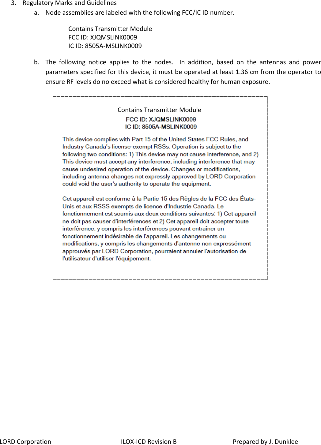 LORD Corporation ILOX-ICD Revision B  Prepared by J. Dunklee 3. Regulatory Marks and Guidelines a. Node assemblies are labeled with the following FCC/IC ID number. Contains Transmitter Module FCC ID: XJQMSLINK0009 IC ID: 8505A-MSLINK0009 b. The following notice applies to the nodes.  In addition, based on the antennas  and power parameters specified for this device, it must be operated at least 1.36 cm from the operator to ensure RF levels do no exceed what is considered healthy for human exposure.   Contains Transmitter Module 