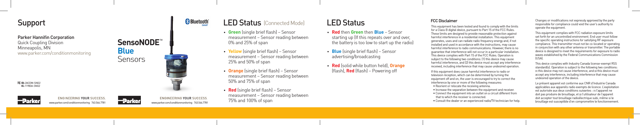 LED Status FCC Disclaimer• Red then Green then Blue – Sensor starting up (If this repeats over and over, the battery is too low to start up the radio)• Blue (single brief ﬂash) – Sensor advertising/broadcasting• Red (solid while button held), Orange (ﬂash), Red (ﬂash) – Powering offLED Status• Green (single brief ﬂash) – Sensor measurement – Sensor reading between 0% and 25% of span• Yellow (single brief ﬂash) – Sensor measurement – Sensor reading between 25% and 50% of span• Orange (single brief ﬂash) – Sensor measurement – Sensor reading between 50% and 75% of span• Red (single brief ﬂash) – Sensor measurement – Sensor reading between 75% and 100% of span(Connected Mode)www.parker.com/conditionmonitoring   763.544.7781SensoNODETMBlueSensorsSupportParker Hanniﬁn CorporationQuick Coupling DivisionMinneapolis, MNwww.parker.com/conditionmonitoringwww.parker.com/conditionmonitoring   763.544.7781ID:2ACDM-SNG2IC:11983A-SNG2This equipment has been tested and found to comply with the limits for a Class B digital device, pursuant to Part 15 of the FCC Rules. These limits are designed to provide reasonable protection against harmful interference in a residential installation. This equipment generates, uses and can radiate radio frequency energy and, if not installed and used in accordance with the instructions, may cause harmful interference to radio communications. However, there is no guarantee that interference will not occur in a particular installation. This device complies with Part 15 of the FCC Rules. Operation is subject to the following two conditions: (1) this device may cause harmful interference, and (2) this device must accept any interference received, including interference that may cause undesired operation.If this equipment does cause harmful interference to radio or television reception, which can be determined by turning the equipment off and on, the user is encouraged to try to correct the interference by one or more of the following measures:• Reorient or relocate the receiving antenna.• Increase the separation between the equipment and receiver.• Connect the equipment into an outlet on a circuit different from    that to which the receiver is connected.• Consult the dealer or an experienced radio/TV technician for help.Changes or modications not expressly approved by the party responsible for compliance could void the user’s authority to operate the equipment.This equipment complies with FCC radiation exposure limits set forth for an uncontrolled environment. End user must follow the specic operating instructions for satisfying RF exposure compliance. This transmitter must not be co-located or operating in conjunction with any other antenna or transmitter. The portable device is designed to meet the requirements for exposure to radio waves established by the Federal Communications Commission (USA).This device complies with Industry Canada license-exempt RSS standard(s). Operation is subject to the following two conditions: (1) this device may not cause interference, and (2) this device must accept any interference, including interference that may cause undesired operation of the device.Le présent appareil est conforme aux CNR d’Industrie Canada applicables aux appareils radio exempts de licence. L’exploitation est autorisée aux deux conditions suivantes : (1) l’appareil ne doit pas produire de brouillage, et (2) l’utilisateur de l’appareil doit accepter tout brouillage radioélectrique subi, même si le brouillage est susceptible d’en compromettre le fonctionnement.