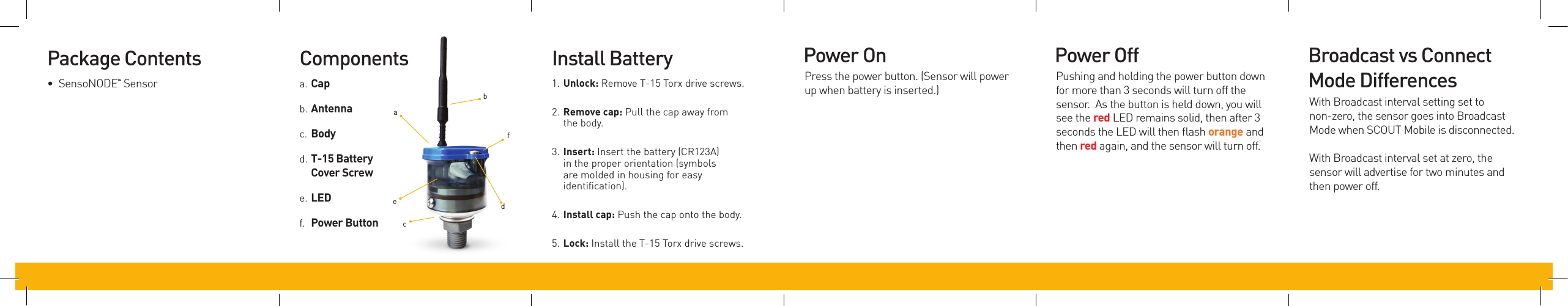 Package Contents•  SensoNODETM SensorComponentsa. Capb. Antennac. Bodyd. T-15BatteryCoverScrewe. LEDf.  PowerButtonInstall Battery1. Unlock: Remove T-15 Torx drive screws.2. Removecap: Pull the cap away from the body.3. Insert: Insert the battery (CR123A) in the proper orientation (symbols are molded in housing for easy identiﬁcation).4. Installcap: Push the cap onto the body.5. Lock: Install the T-15 Torx drive screws.adbcefBroadcast vs Connect Mode Differences With Broadcast interval setting set to non-zero, the sensor goes into Broadcast Mode when SCOUT Mobile is disconnected. With Broadcast interval set at zero, the sensor will advertise for two minutes and then power off. Power OnPress the power button. (Sensor will power up when battery is inserted.)Power OffPushing and holding the power button down for more than 3 seconds will turn off the sensor.  As the button is held down, you will see the red LED remains solid, then after 3 seconds the LED will then ﬂash orange and then red again, and the sensor will turn off.