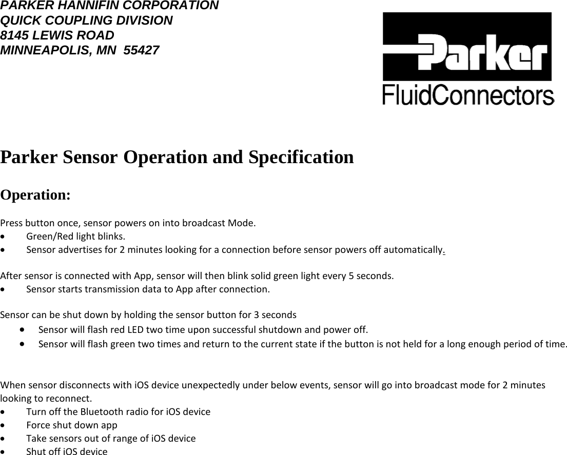 PARKER HANNIFIN CORPORATION QUICK COUPLING DIVISION 8145 LEWIS ROAD MINNEAPOLIS, MN  55427    Parker Sensor Operation and Specification   Operation:   Press button once, sensor powers on into broadcast Mode.          •        Green/Red light blinks.  •        Sensor advertises for 2 minutes looking for a connection before sensor powers off automatically.   After sensor is connected with App, sensor will then blink solid green light every 5 seconds.          •        Sensor starts transmission data to App after connection.   Sensor can be shut down by holding the sensor button for 3 seconds  • Sensor will flash red LED two time upon successful shutdown and power off.  • Sensor will flash green two times and return to the current state if the button is not held for a long enough period of time.   When sensor disconnects with iOS device unexpectedly under below events, sensor will go into broadcast mode for 2 minutes looking to reconnect.  •        Turn off the Bluetooth radio for iOS device  •        Force shut down app  •        Take sensors out of range of iOS device  •        Shut off iOS device           