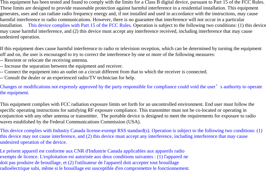This equipment has been tested and found to comply with the limits for a Class B digital device, pursuant to Part 15 of the FCC Rules. These limits are designed to provide reasonable protection against harmful interference in a residential installation. This equipment generates, uses and can radiate radio frequency energy and, if not installed and used in accordance with the instructions, may cause harmful interference to radio communications. However, there is no guarantee that interference will not occur in a particular installation.    This device complies with Part 15 of the FCC Rules. Operation is subject to the following two conditions: (1) this device may cause harmful interference, and (2) this device must accept any interference received, including interference that may cause undesired operation.   If this equipment does cause harmful interference to radio or television reception, which can be determined by turning the equipment off and on, the user is encouraged to try to correct the interference by one or more of the following measures: -- Reorient or relocate the receiving antenna. -- Increase the separation between the equipment and receiver. -- Connect the equipment into an outlet on a circuit different from that to which the receiver is connected. -- Consult the dealer or an experienced radio/TV technician for help. Changes or modifications not expressly approved by the party responsible for compliance could void the user’s authority to operate the equipment.  This equipment complies with FCC radiation exposure limits set forth for an uncontrolled environment. End user must follow the specific operating instructions for satisfying RF exposure compliance. This transmitter must not be co-located or operating in conjunction with any other antenna or transmitter.  The portable device is designed to meet the requirements for exposure to radio waves established by the Federal Communications Commission (USA).  This device complies with Industry Canada license-exempt RSS standard(s). Operation is subject to the following two conditions: (1) this device may not cause interference, and (2) this device must accept any interference, including interference that may cause undesired operation of the device. Le présent appareil est conforme aux CNR d&apos;Industrie Canada applicables aux appareils radio  exempts de licence. L&apos;exploitation est autorisée aux deux conditions suivantes : (1) l&apos;appareil ne  doit pas produire de brouillage, et (2) l&apos;utilisateur de l&apos;appareil doit accepter tout brouillage  radioélectrique subi, même si le brouillage est susceptible d&apos;en compromettre le fonctionnement.     