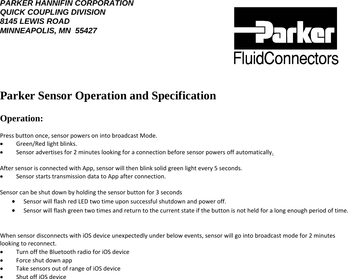 PARKER HANNIFIN CORPORATION QUICK COUPLING DIVISION 8145 LEWIS ROAD MINNEAPOLIS, MN  55427    Parker Sensor Operation and Specification   Operation:  Pressbuttononce,sensorpowersonintobroadcastMode.  •        Green/Redlightblinks.  •        Sensoradvertisesfor2minuteslookingforaconnectionbeforesensorpowersoffautomatically.  AftersensorisconnectedwithApp,sensorwillthenblinksolidgreenlightevery5seconds.  •        SensorstartstransmissiondatatoAppafterconnection.  Sensorcanbeshutdownbyholdingthesensorbuttonfor3seconds  • SensorwillflashredLEDtwotimeuponsuccessfulshutdownandpoweroff.  • Sensorwillflashgreentwotimesandreturntothecurrentstateifthebuttonisnotheldforalongenoughperiodoftime. WhensensordisconnectswithiOSdeviceunexpectedlyunderbelowevents,sensorwillgointobroadcastmodefor2minuteslookingtoreconnect.  •        TurnofftheBluetoothradioforiOSdevice •        Forceshutdownapp •        TakesensorsoutofrangeofiOSdevice •        ShutoffiOSdevice   