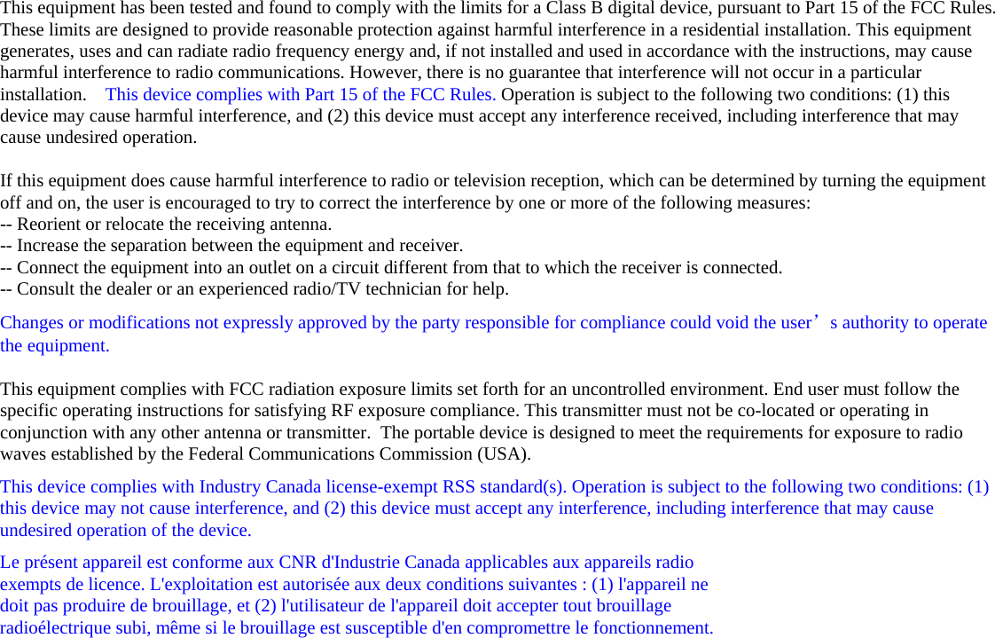 This equipment has been tested and found to comply with the limits for a Class B digital device, pursuant to Part 15 of the FCC Rules. These limits are designed to provide reasonable protection against harmful interference in a residential installation. This equipment generates, uses and can radiate radio frequency energy and, if not installed and used in accordance with the instructions, may cause harmful interference to radio communications. However, there is no guarantee that interference will not occur in a particular installation.    This device complies with Part 15 of the FCC Rules. Operation is subject to the following two conditions: (1) this device may cause harmful interference, and (2) this device must accept any interference received, including interference that may cause undesired operation.   If this equipment does cause harmful interference to radio or television reception, which can be determined by turning the equipment off and on, the user is encouraged to try to correct the interference by one or more of the following measures: -- Reorient or relocate the receiving antenna. -- Increase the separation between the equipment and receiver. -- Connect the equipment into an outlet on a circuit different from that to which the receiver is connected. -- Consult the dealer or an experienced radio/TV technician for help. Changes or modifications not expressly approved by the party responsible for compliance could void the user’s authority to operate the equipment.  This equipment complies with FCC radiation exposure limits set forth for an uncontrolled environment. End user must follow the specific operating instructions for satisfying RF exposure compliance. This transmitter must not be co-located or operating in conjunction with any other antenna or transmitter.  The portable device is designed to meet the requirements for exposure to radio waves established by the Federal Communications Commission (USA).  This device complies with Industry Canada license-exempt RSS standard(s). Operation is subject to the following two conditions: (1) this device may not cause interference, and (2) this device must accept any interference, including interference that may cause undesired operation of the device. Le présent appareil est conforme aux CNR d&apos;Industrie Canada applicables aux appareils radio  exempts de licence. L&apos;exploitation est autorisée aux deux conditions suivantes : (1) l&apos;appareil ne  doit pas produire de brouillage, et (2) l&apos;utilisateur de l&apos;appareil doit accepter tout brouillage  radioélectrique subi, même si le brouillage est susceptible d&apos;en compromettre le fonctionnement.     