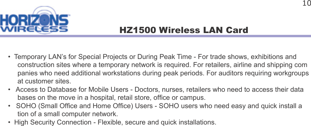 HZ1500 Wireless LAN Card 10•  Temporary LAN’s for Special Projects or During Peak Time - For trade shows, exhibitions and      construction sites where a temporary network is required. For retailers, airline and shipping com     panies who need additional workstations during peak periods. For auditors requiring workgroups      at customer sites.•   Access to Database for Mobile Users - Doctors, nurses, retailers who need to access their data     bases on the move in a hospital, retail store, of ce or campus.•   SOHO (Small Of ce and Home Of ce) Users - SOHO users who need easy and quick install a     tion of a small computer network.•  High Security Connection - Flexible, secure and quick installations.