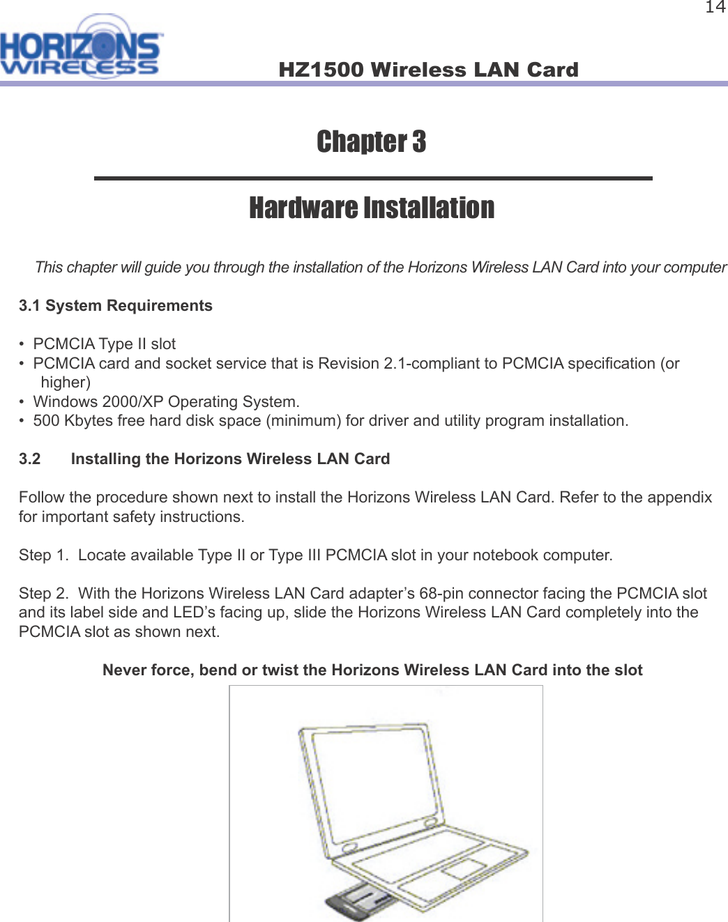 HZ1500 Wireless LAN Card 14Chapter 3Hardware InstallationThis chapter will guide you through the installation of the Horizons Wireless LAN Card into your computer3.1 System Requirements•  PCMCIA Type II slot•  PCMCIA card and socket service that is Revision 2.1-compliant to PCMCIA speci cation (or      higher)•  Windows 2000/XP Operating System.•  500 Kbytes free hard disk space (minimum) for driver and utility program installation.3.2  Installing the Horizons Wireless LAN CardFollow the procedure shown next to install the Horizons Wireless LAN Card. Refer to the appendix for important safety instructions.Step 1.  Locate available Type II or Type III PCMCIA slot in your notebook computer.Step 2.  With the Horizons Wireless LAN Card adapter’s 68-pin connector facing the PCMCIA slot and its label side and LED’s facing up, slide the Horizons Wireless LAN Card completely into the PCMCIA slot as shown next.  Never force, bend or twist the Horizons Wireless LAN Card into the slot 