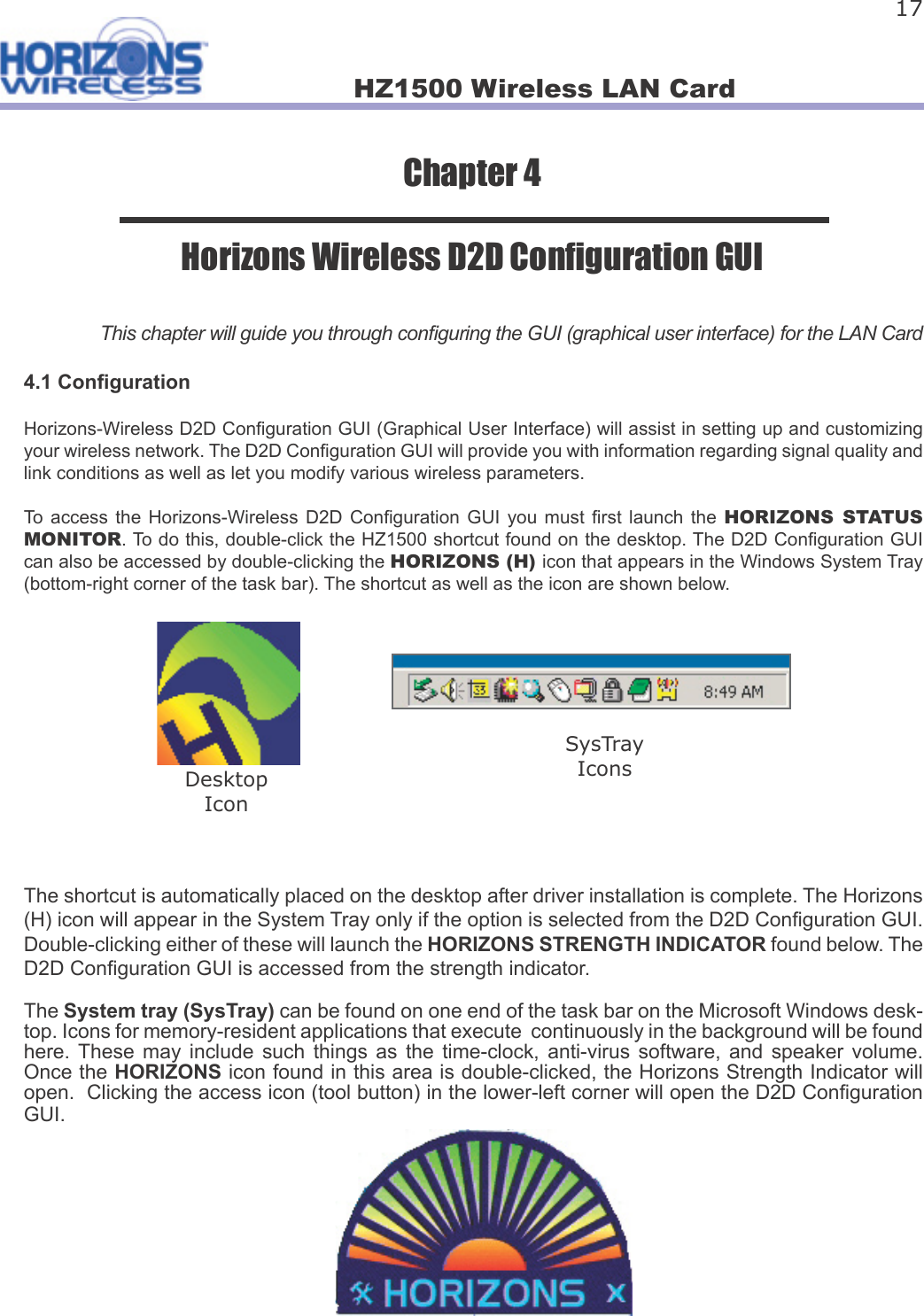 HZ1500 Wireless LAN Card 17Chapter 4Horizons Wireless D2D Con guration GUIThis chapter will guide you through con guring the GUI (graphical user interface) for the LAN Card4.1 Con gurationHorizons-Wireless D2D Con guration GUI (Graphical User Interface) will assist in setting up and customizing your wireless network. The D2D Con guration GUI will provide you with information regarding signal quality and link conditions as well as let you modify various wireless parameters.To  access  the  Horizons-Wireless  D2D  Con guration GUI  you  must   rst  launch  the  HORIZONS  STATUS MONITOR. To do this, double-click the HZ1500 shortcut found on the desktop. The D2D Con guration GUI can also be accessed by double-clicking the HORIZONS (H) icon that appears in the Windows System Tray (bottom-right corner of the task bar). The shortcut as well as the icon are shown below.The shortcut is automatically placed on the desktop after driver installation is complete. The Horizons (H) icon will appear in the System Tray only if the option is selected from the D2D Con guration GUI. Double-clicking either of these will launch the HORIZONS STRENGTH INDICATOR found below. The D2D Con guration GUI is accessed from the strength indicator.The System tray (SysTray) can be found on one end of the task bar on the Microsoft Windows desk-top. Icons for memory-resident applications that execute  continuously in the background will be found here. These  may  include  such  things  as  the  time-clock,  anti-virus  software,  and  speaker  volume. Once the HORIZONS icon found in this area is double-clicked, the Horizons Strength Indicator will open.  Clicking the access icon (tool button) in the lower-left corner will open the D2D Con guration GUI.  DesktopIconSysTrayIcons